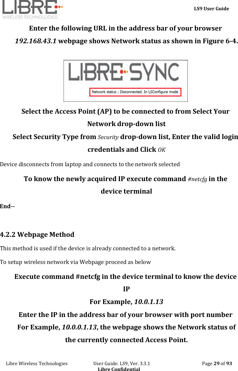     LS9 User Guide Libre Wireless Technologies                       User Guide: LS9, Ver. 3.3.1                                              Page 29 of 93 Libre Confidential Enter the following URL in the address bar of your browser 192.168.43.1 webpage shows Network status as shown in Figure 6-4.     Select the Access Point (AP) to be connected to from Select Your Network drop-down list Select Security Type from Security drop-down list, Enter the valid login credentials and Click OK Device disconnects from laptop and connects to the network selected To know the newly acquired IP execute command #netcfg in the device terminal End--  4.2.2 Webpage Method  This method is used if the device is already connected to a network. To setup wireless network via Webpage proceed as below Execute command #netcfg in the device terminal to know the device IP For Example, 10.0.1.13 Enter the IP in the address bar of your browser with port number For Example, 10.0.0.1.13, the webpage shows the Network status of the currently connected Access Point. 