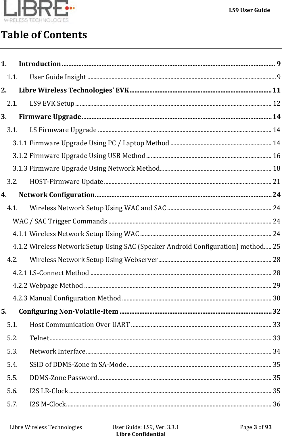     LS9 User Guide Libre Wireless Technologies                       User Guide: LS9, Ver. 3.3.1                                              Page 3 of 93 Libre Confidential Table of Contents 1. Introduction ................................................................................................................................. 9 1.1. User Guide Insight ............................................................................................................................. 9 2. Libre Wireless Technologies’ EVK ...................................................................................... 11 2.1. LS9 EVK Setup .................................................................................................................................. 12 3. Firmware Upgrade ................................................................................................................... 14 3.1. LS Firmware Upgrade ................................................................................................................... 14 3.1.1 Firmware Upgrade Using PC / Laptop Method ................................................................... 14 3.1.2 Firmware Upgrade Using USB Method ................................................................................... 16 3.1.3 Firmware Upgrade Using Network Method.......................................................................... 18 3.2. HOST-Firmware Update ............................................................................................................... 21 4. Network Configuration ........................................................................................................... 24 4.1. Wireless Network Setup Using WAC and SAC ..................................................................... 24 WAC / SAC Trigger Commands ............................................................................................................ 24 4.1.1 Wireless Network Setup Using WAC ....................................................................................... 24 4.1.2 Wireless Network Setup Using SAC (Speaker Android Configuration) method..... 25 4.2. Wireless Network Setup Using Webserver ........................................................................... 28 4.2.1 LS-Connect Method ........................................................................................................................ 28 4.2.2 Webpage Method ............................................................................................................................ 29 4.2.3 Manual Configuration Method ................................................................................................... 30 5. Configuring Non-Volatile-Item ............................................................................................ 32 5.1. Host Communication Over UART ............................................................................................. 33 5.2. Telnet ................................................................................................................................................... 33 5.3. Network Interface ........................................................................................................................... 34 5.4. SSID of DDMS-Zone in SA-Mode ................................................................................................ 35 5.5. DDMS-Zone Password ................................................................................................................... 35 5.6. I2S LR-Clock ...................................................................................................................................... 35 5.7. I2S M-Clock ........................................................................................................................................ 36 