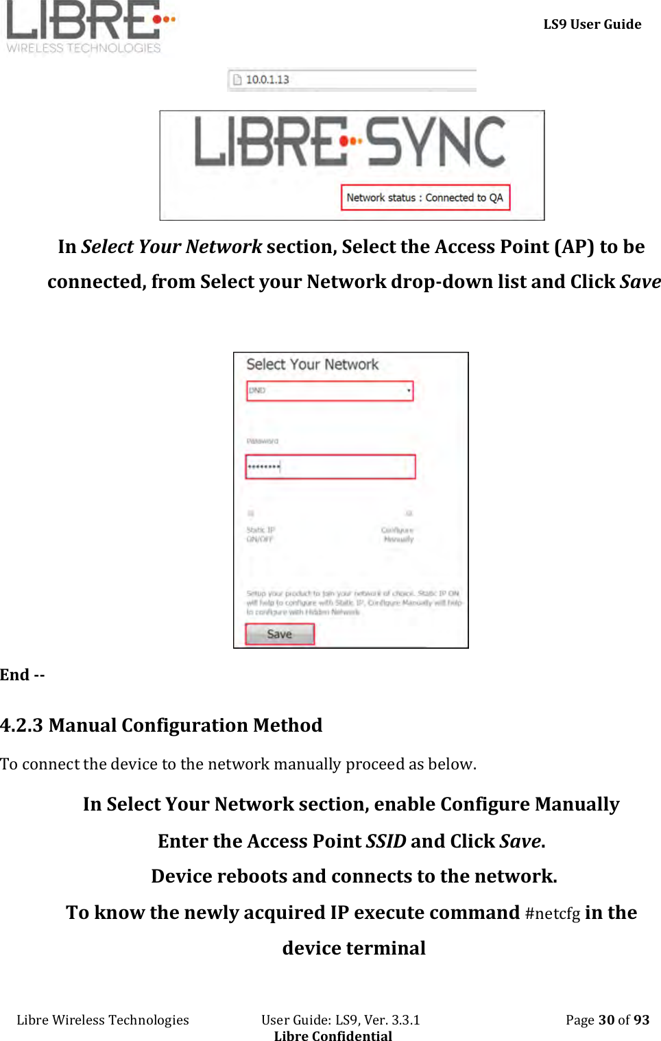     LS9 User Guide Libre Wireless Technologies                       User Guide: LS9, Ver. 3.3.1                                              Page 30 of 93 Libre Confidential   In Select Your Network section, Select the Access Point (AP) to be connected, from Select your Network drop-down list and Click Save   End --  4.2.3 Manual Configuration Method To connect the device to the network manually proceed as below.  In Select Your Network section, enable Configure Manually  Enter the Access Point SSID and Click Save. Device reboots and connects to the network. To know the newly acquired IP execute command #netcfg in the device terminal 