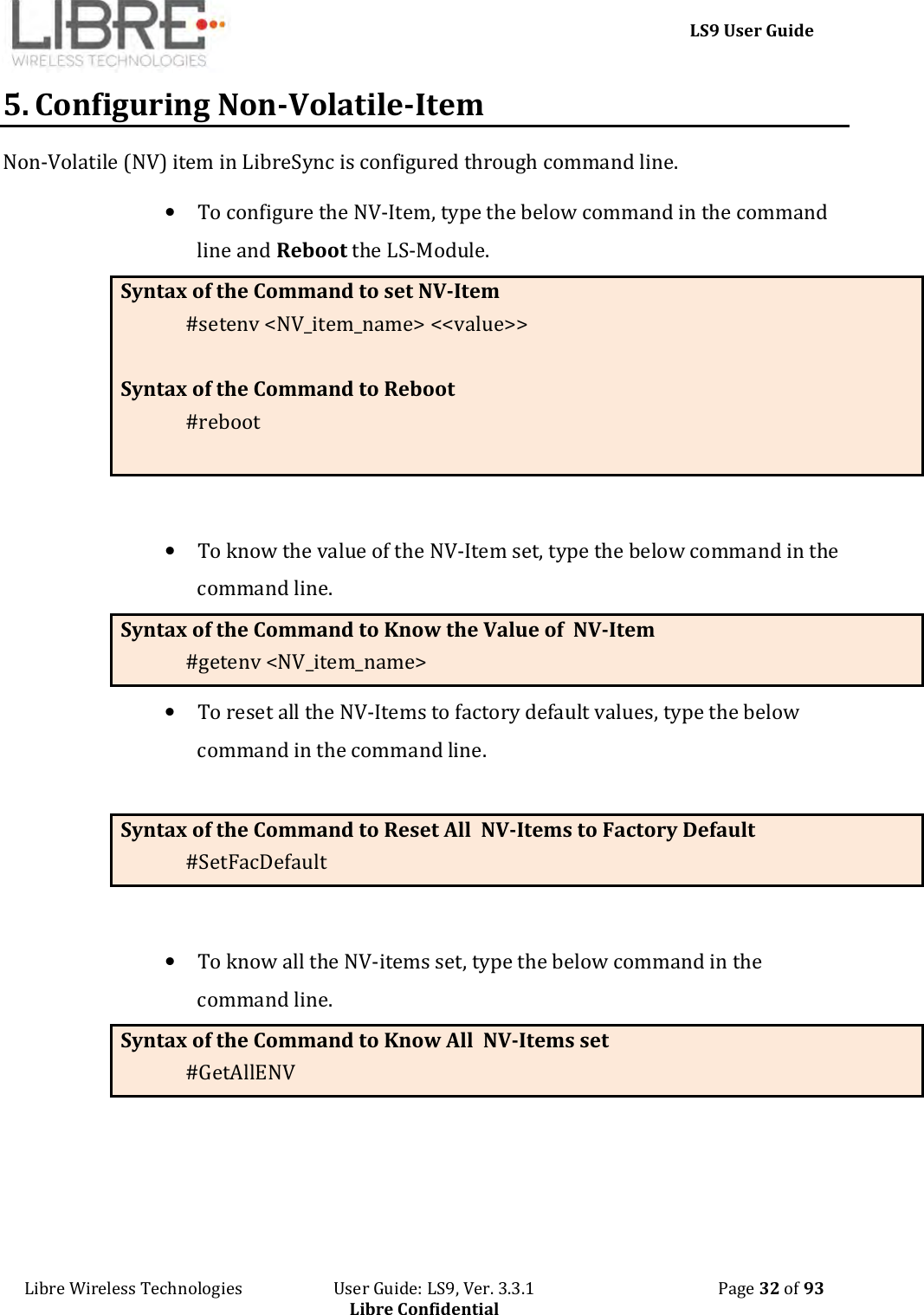     LS9 User Guide Libre Wireless Technologies                       User Guide: LS9, Ver. 3.3.1                                              Page 32 of 93 Libre Confidential 5. Configuring Non-Volatile-Item Non-Volatile (NV) item in LibreSync is configured through command line.   • To configure the NV-Item, type the below command in the command line and Reboot the LS-Module. Syntax of the Command to set NV-Item #setenv &lt;NV_item_name&gt; &lt;&lt;value&gt;&gt;    Syntax of the Command to Reboot #reboot   • To know the value of the NV-Item set, type the below command in the command line. Syntax of the Command to Know the Value of  NV-Item #getenv &lt;NV_item_name&gt;  • To reset all the NV-Items to factory default values, type the below command in the command line.  Syntax of the Command to Reset All  NV-Items to Factory Default #SetFacDefault  • To know all the NV-items set, type the below command in the command line. Syntax of the Command to Know All  NV-Items set #GetAllENV  