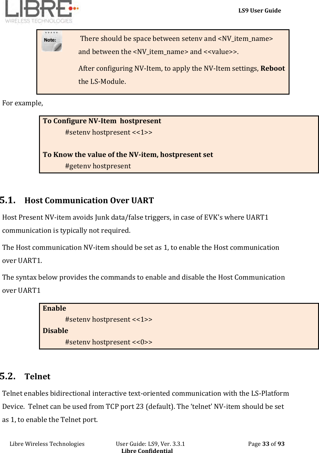     LS9 User Guide Libre Wireless Technologies                       User Guide: LS9, Ver. 3.3.1                                              Page 33 of 93 Libre Confidential  There should be space between setenv and &lt;NV_item_name&gt; and between the &lt;NV_item_name&gt; and &lt;&lt;value&gt;&gt;. After configuring NV-Item, to apply the NV-Item settings, Reboot the LS-Module. For example,  To Configure NV-Item  hostpresent #setenv hostpresent &lt;&lt;1&gt;&gt;  To Know the value of the NV-item, hostpresent set #getenv hostpresent   5.1. Host Communication Over UART Host Present NV-item avoids Junk data/false triggers, in case of EVK&apos;s where UART1 communication is typically not required.  The Host communication NV-item should be set as 1, to enable the Host communication over UART1.  The syntax below provides the commands to enable and disable the Host Communication over UART1 Enable  #setenv hostpresent &lt;&lt;1&gt;&gt; Disable #setenv hostpresent &lt;&lt;0&gt;&gt;  5.2. Telnet Telnet enables bidirectional interactive text-oriented communication with the LS-Platform Device.  Telnet can be used from TCP port 23 (default). The ‘telnet’ NV-item should be set as 1, to enable the Telnet port.  