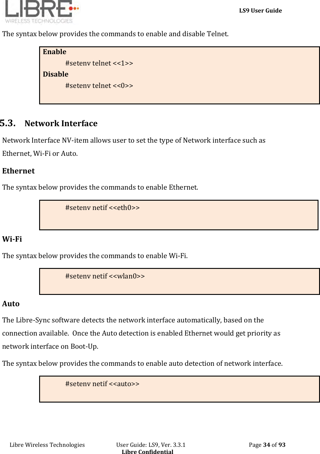     LS9 User Guide Libre Wireless Technologies                       User Guide: LS9, Ver. 3.3.1                                              Page 34 of 93 Libre Confidential The syntax below provides the commands to enable and disable Telnet. Enable #setenv telnet &lt;&lt;1&gt;&gt; Disable #setenv telnet &lt;&lt;0&gt;&gt;   5.3. Network Interface Network Interface NV-item allows user to set the type of Network interface such as Ethernet, Wi-Fi or Auto. Ethernet The syntax below provides the commands to enable Ethernet. #setenv netif &lt;&lt;eth0&gt;&gt;  Wi-Fi The syntax below provides the commands to enable Wi-Fi. #setenv netif &lt;&lt;wlan0&gt;&gt;  Auto The Libre-Sync software detects the network interface automatically, based on the connection available.  Once the Auto detection is enabled Ethernet would get priority as network interface on Boot-Up. The syntax below provides the commands to enable auto detection of network interface. #setenv netif &lt;&lt;auto&gt;&gt;   