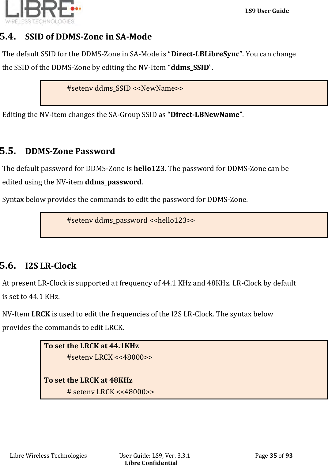     LS9 User Guide Libre Wireless Technologies                       User Guide: LS9, Ver. 3.3.1                                              Page 35 of 93 Libre Confidential 5.4. SSID of DDMS-Zone in SA-Mode The default SSID for the DDMS-Zone in SA-Mode is “Direct-LBLibreSync”. You can change the SSID of the DDMS-Zone by editing the NV-Item “ddms_SSID”.   #setenv ddms_SSID &lt;&lt;NewName&gt;&gt; Editing the NV-item changes the SA-Group SSID as “Direct-LBNewName”.  5.5. DDMS-Zone Password The default password for DDMS-Zone is hello123. The password for DDMS-Zone can be edited using the NV-item ddms_password. Syntax below provides the commands to edit the password for DDMS-Zone. #setenv ddms_password &lt;&lt;hello123&gt;&gt;  5.6. I2S LR-Clock  At present LR-Clock is supported at frequency of 44.1 KHz and 48KHz. LR-Clock by default is set to 44.1 KHz. NV-Item LRCK is used to edit the frequencies of the I2S LR-Clock. The syntax below provides the commands to edit LRCK. To set the LRCK at 44.1KHz #setenv LRCK &lt;&lt;48000&gt;&gt;  To set the LRCK at 48KHz # setenv LRCK &lt;&lt;48000&gt;&gt;   