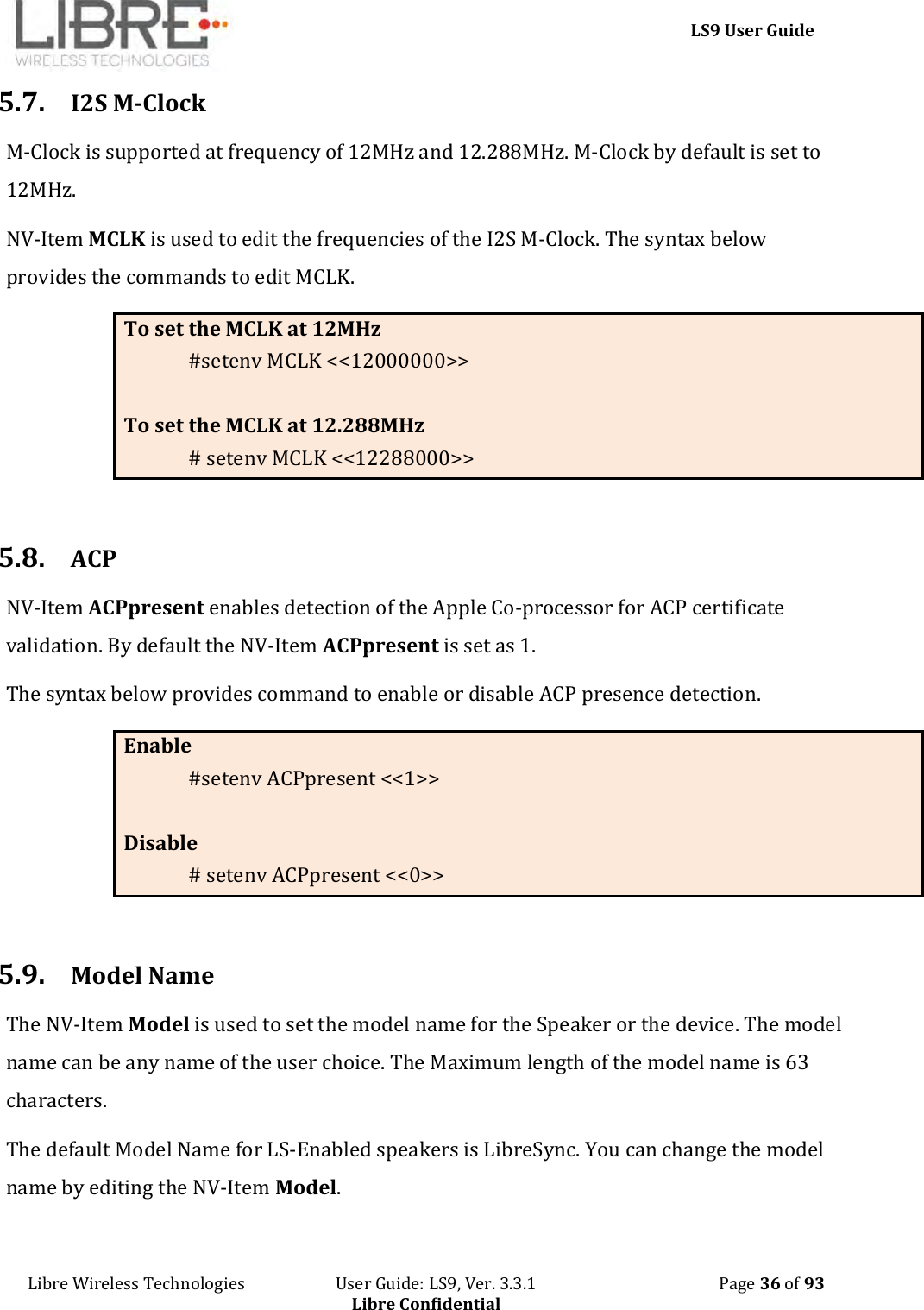     LS9 User Guide Libre Wireless Technologies                       User Guide: LS9, Ver. 3.3.1                                              Page 36 of 93 Libre Confidential 5.7. I2S M-Clock M-Clock is supported at frequency of 12MHz and 12.288MHz. M-Clock by default is set to 12MHz. NV-Item MCLK is used to edit the frequencies of the I2S M-Clock. The syntax below provides the commands to edit MCLK. To set the MCLK at 12MHz #setenv MCLK &lt;&lt;12000000&gt;&gt;  To set the MCLK at 12.288MHz # setenv MCLK &lt;&lt;12288000&gt;&gt;  5.8. ACP  NV-Item ACPpresent enables detection of the Apple Co-processor for ACP certificate validation. By default the NV-Item ACPpresent is set as 1. The syntax below provides command to enable or disable ACP presence detection. Enable  #setenv ACPpresent &lt;&lt;1&gt;&gt;  Disable # setenv ACPpresent &lt;&lt;0&gt;&gt;  5.9. Model Name The NV-Item Model is used to set the model name for the Speaker or the device. The model name can be any name of the user choice. The Maximum length of the model name is 63 characters.  The default Model Name for LS-Enabled speakers is LibreSync. You can change the model name by editing the NV-Item Model.  