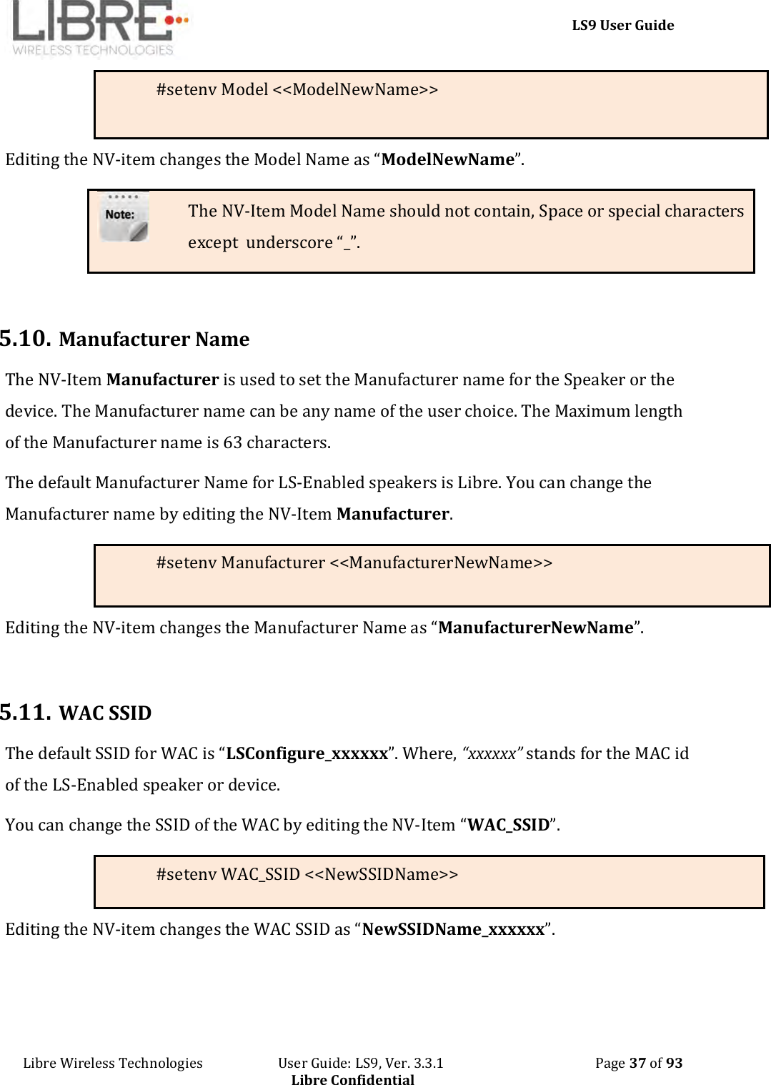     LS9 User Guide Libre Wireless Technologies                       User Guide: LS9, Ver. 3.3.1                                              Page 37 of 93 Libre Confidential #setenv Model &lt;&lt;ModelNewName&gt;&gt; Editing the NV-item changes the Model Name as “ModelNewName”. The NV-Item Model Name should not contain, Space or special characters except  underscore “_”.   5.10. Manufacturer Name The NV-Item Manufacturer is used to set the Manufacturer name for the Speaker or the device. The Manufacturer name can be any name of the user choice. The Maximum length of the Manufacturer name is 63 characters.   The default Manufacturer Name for LS-Enabled speakers is Libre. You can change the Manufacturer name by editing the NV-Item Manufacturer. #setenv Manufacturer &lt;&lt;ManufacturerNewName&gt;&gt;  Editing the NV-item changes the Manufacturer Name as “ManufacturerNewName”.  5.11. WAC SSID The default SSID for WAC is “LSConfigure_xxxxxx”. Where, “xxxxxx” stands for the MAC id of the LS-Enabled speaker or device. You can change the SSID of the WAC by editing the NV-Item “WAC_SSID”.   #setenv WAC_SSID &lt;&lt;NewSSIDName&gt;&gt; Editing the NV-item changes the WAC SSID as “NewSSIDName_xxxxxx”.   