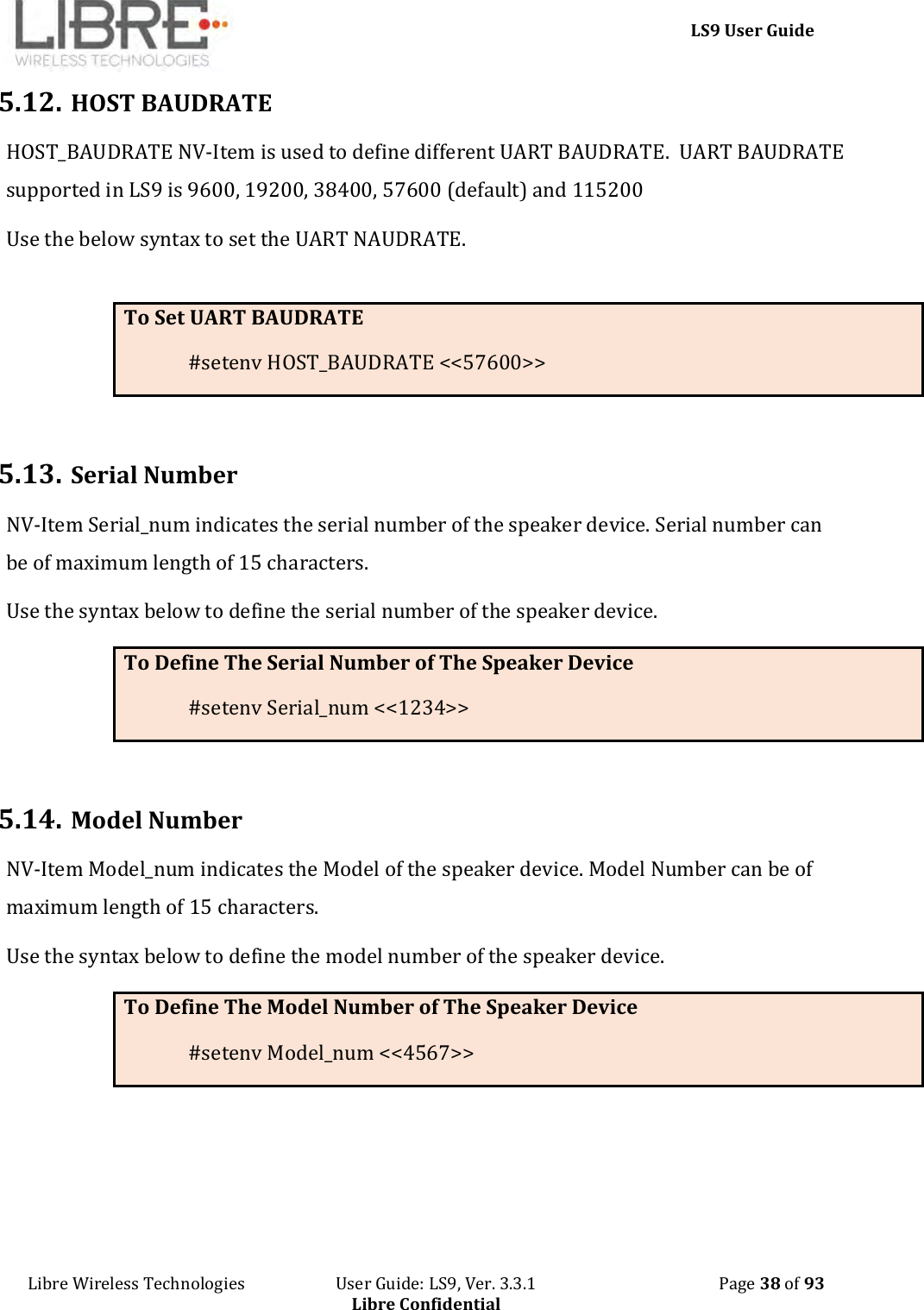     LS9 User Guide Libre Wireless Technologies                       User Guide: LS9, Ver. 3.3.1                                              Page 38 of 93 Libre Confidential 5.12. HOST BAUDRATE HOST_BAUDRATE NV-Item is used to define different UART BAUDRATE.  UART BAUDRATE supported in LS9 is 9600, 19200, 38400, 57600 (default) and 115200 Use the below syntax to set the UART NAUDRATE.  To Set UART BAUDRATE #setenv HOST_BAUDRATE &lt;&lt;57600&gt;&gt;  5.13. Serial Number NV-Item Serial_num indicates the serial number of the speaker device. Serial number can be of maximum length of 15 characters. Use the syntax below to define the serial number of the speaker device. To Define The Serial Number of The Speaker Device #setenv Serial_num &lt;&lt;1234&gt;&gt;  5.14. Model Number NV-Item Model_num indicates the Model of the speaker device. Model Number can be of maximum length of 15 characters. Use the syntax below to define the model number of the speaker device. To Define The Model Number of The Speaker Device #setenv Model_num &lt;&lt;4567&gt;&gt;    