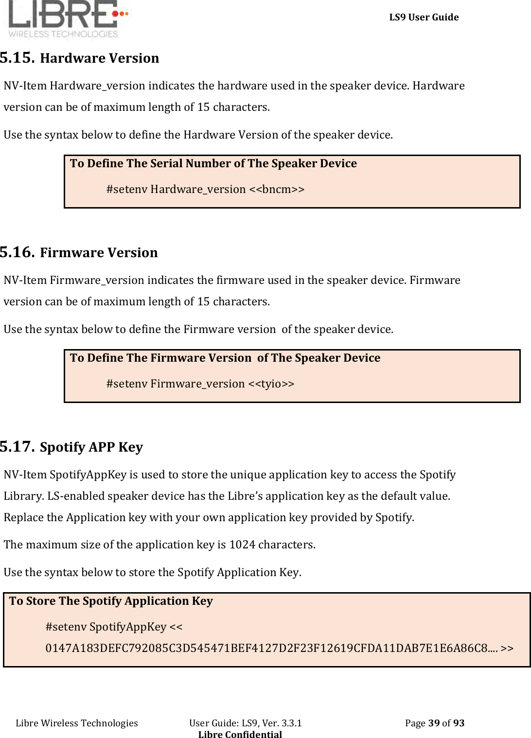     LS9 User Guide Libre Wireless Technologies                       User Guide: LS9, Ver. 3.3.1                                              Page 39 of 93 Libre Confidential 5.15. Hardware Version NV-Item Hardware_version indicates the hardware used in the speaker device. Hardware version can be of maximum length of 15 characters. Use the syntax below to define the Hardware Version of the speaker device. To Define The Serial Number of The Speaker Device #setenv Hardware_version &lt;&lt;bncm&gt;&gt;  5.16. Firmware Version NV-Item Firmware_version indicates the firmware used in the speaker device. Firmware version can be of maximum length of 15 characters. Use the syntax below to define the Firmware version  of the speaker device. To Define The Firmware Version  of The Speaker Device #setenv Firmware_version &lt;&lt;tyio&gt;&gt;  5.17. Spotify APP Key NV-Item SpotifyAppKey is used to store the unique application key to access the Spotify Library. LS-enabled speaker device has the Libre’s application key as the default value. Replace the Application key with your own application key provided by Spotify.  The maximum size of the application key is 1024 characters. Use the syntax below to store the Spotify Application Key. To Store The Spotify Application Key #setenv SpotifyAppKey &lt;&lt; 0147A183DEFC792085C3D545471BEF4127D2F23F12619CFDA11DAB7E1E6A86C8.... &gt;&gt;  