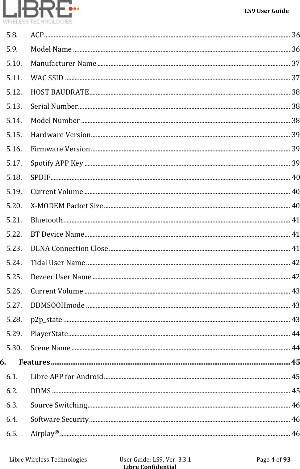     LS9 User Guide Libre Wireless Technologies                       User Guide: LS9, Ver. 3.3.1                                              Page 4 of 93 Libre Confidential 5.8. ACP ........................................................................................................................................................ 36 5.9. Model Name ...................................................................................................................................... 36 5.10. Manufacturer Name ....................................................................................................................... 37 5.11. WAC SSID ........................................................................................................................................... 37 5.12. HOST BAUDRATE ............................................................................................................................ 38 5.13. Serial Number................................................................................................................................... 38 5.14. Model Number ................................................................................................................................. 38 5.15. Hardware Version ........................................................................................................................... 39 5.16. Firmware Version ........................................................................................................................... 39 5.17. Spotify APP Key ............................................................................................................................... 39 5.18. SPDIF .................................................................................................................................................... 40 5.19. Current Volume ............................................................................................................................... 40 5.20. X-MODEM Packet Size ................................................................................................................... 40 5.21. Bluetooth ............................................................................................................................................ 41 5.22. BT Device Name ............................................................................................................................... 41 5.23. DLNA Connection Close ................................................................................................................ 41 5.24. Tidal User Name .............................................................................................................................. 42 5.25. Dezeer User Name .......................................................................................................................... 42 5.26. Current Volume ............................................................................................................................... 43 5.27. DDMSOOHmode .............................................................................................................................. 43 5.28. p2p_state ............................................................................................................................................ 43 5.29. PlayerState ......................................................................................................................................... 44 5.30. Scene Name ....................................................................................................................................... 44 6. Features ....................................................................................................................................... 45 6.1. Libre APP for Android ................................................................................................................... 45 6.2. DDMS ................................................................................................................................................... 45 6.3. Source Switching ............................................................................................................................. 46 6.4. Software Security ............................................................................................................................ 46 6.5. Airplay® .............................................................................................................................................. 46 