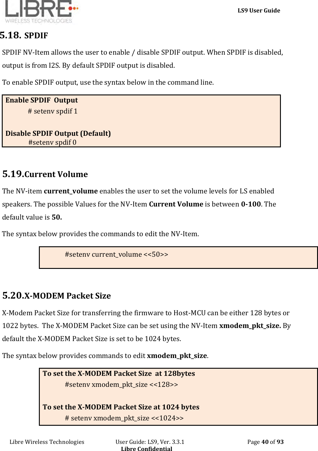     LS9 User Guide Libre Wireless Technologies                       User Guide: LS9, Ver. 3.3.1                                              Page 40 of 93 Libre Confidential 5.18. SPDIF SPDIF NV-Item allows the user to enable / disable SPDIF output. When SPDIF is disabled, output is from I2S. By default SPDIF output is disabled.  To enable SPDIF output, use the syntax below in the command line. Enable SPDIF  Output # setenv spdif 1    Disable SPDIF Output (Default)               #setenv spdif 0   5.19. Current Volume The NV-item current_volume enables the user to set the volume levels for LS enabled speakers. The possible Values for the NV-Item Current Volume is between 0-100. The default value is 50. The syntax below provides the commands to edit the NV-Item. #setenv current_volume &lt;&lt;50&gt;&gt;  5.20. X-MODEM Packet Size X-Modem Packet Size for transferring the firmware to Host-MCU can be either 128 bytes or 1022 bytes.  The X-MODEM Packet Size can be set using the NV-Item xmodem_pkt_size. By default the X-MODEM Packet Size is set to be 1024 bytes. The syntax below provides commands to edit xmodem_pkt_size. To set the X-MODEM Packet Size  at 128bytes #setenv xmodem_pkt_size &lt;&lt;128&gt;&gt;  To set the X-MODEM Packet Size at 1024 bytes # setenv xmodem_pkt_size &lt;&lt;1024&gt;&gt; 