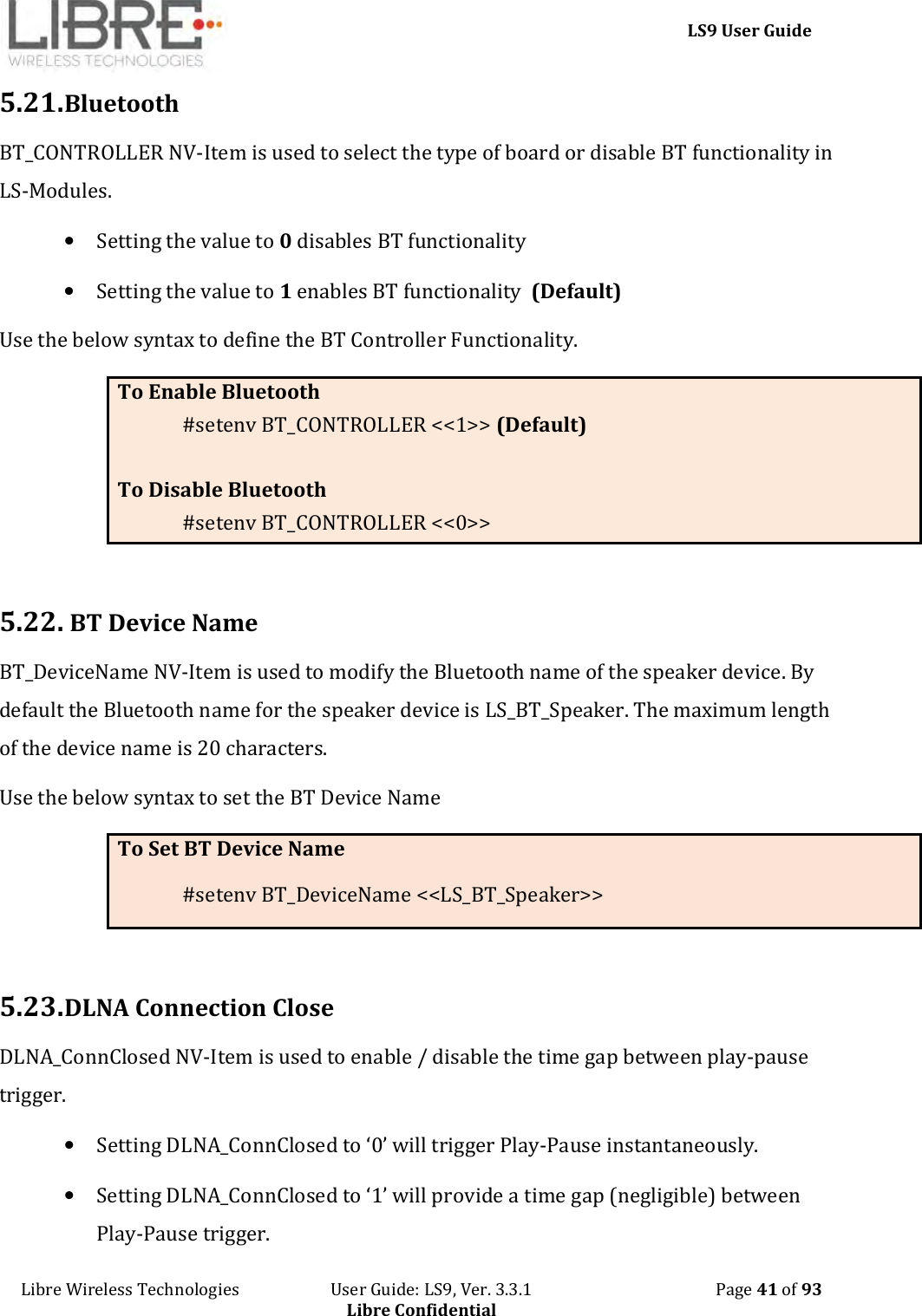     LS9 User Guide Libre Wireless Technologies                       User Guide: LS9, Ver. 3.3.1                                              Page 41 of 93 Libre Confidential 5.21. Bluetooth BT_CONTROLLER NV-Item is used to select the type of board or disable BT functionality in LS-Modules.  • Setting the value to 0 disables BT functionality • Setting the value to 1 enables BT functionality  (Default) Use the below syntax to define the BT Controller Functionality. To Enable Bluetooth  #setenv BT_CONTROLLER &lt;&lt;1&gt;&gt; (Default)  To Disable Bluetooth  #setenv BT_CONTROLLER &lt;&lt;0&gt;&gt;  5.22.  BT Device Name BT_DeviceName NV-Item is used to modify the Bluetooth name of the speaker device. By default the Bluetooth name for the speaker device is LS_BT_Speaker. The maximum length of the device name is 20 characters. Use the below syntax to set the BT Device Name To Set BT Device Name #setenv BT_DeviceName &lt;&lt;LS_BT_Speaker&gt;&gt;  5.23. DLNA Connection Close DLNA_ConnClosed NV-Item is used to enable / disable the time gap between play-pause trigger.  • Setting DLNA_ConnClosed to ‘0’ will trigger Play-Pause instantaneously. • Setting DLNA_ConnClosed to ‘1’ will provide a time gap (negligible) between Play-Pause trigger. 