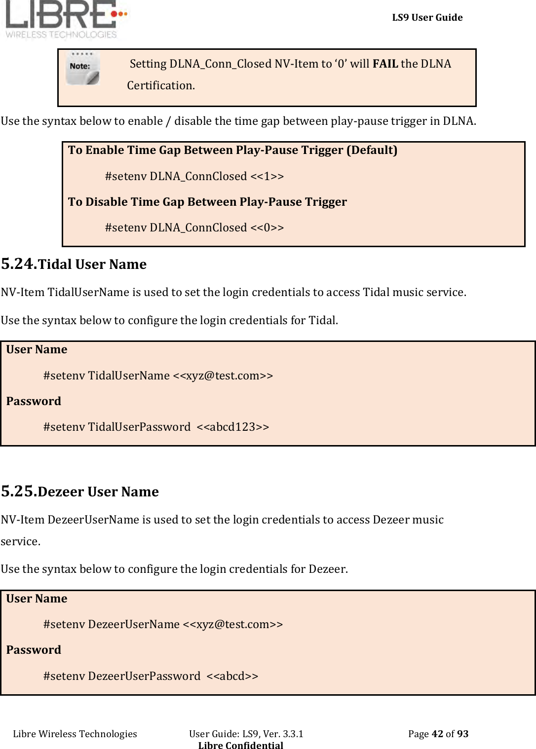     LS9 User Guide Libre Wireless Technologies                       User Guide: LS9, Ver. 3.3.1                                              Page 42 of 93 Libre Confidential  Setting DLNA_Conn_Closed NV-Item to ‘0’ will FAIL the DLNA Certification. Use the syntax below to enable / disable the time gap between play-pause trigger in DLNA. To Enable Time Gap Between Play-Pause Trigger (Default) #setenv DLNA_ConnClosed &lt;&lt;1&gt;&gt; To Disable Time Gap Between Play-Pause Trigger #setenv DLNA_ConnClosed &lt;&lt;0&gt;&gt; 5.24. Tidal User Name NV-Item TidalUserName is used to set the login credentials to access Tidal music service.  Use the syntax below to configure the login credentials for Tidal.  User Name #setenv TidalUserName &lt;&lt;xyz@test.com&gt;&gt; Password #setenv TidalUserPassword  &lt;&lt;abcd123&gt;&gt;  5.25. Dezeer User Name NV-Item DezeerUserName is used to set the login credentials to access Dezeer music service.  Use the syntax below to configure the login credentials for Dezeer.  User Name #setenv DezeerUserName &lt;&lt;xyz@test.com&gt;&gt; Password #setenv DezeerUserPassword  &lt;&lt;abcd&gt;&gt; 