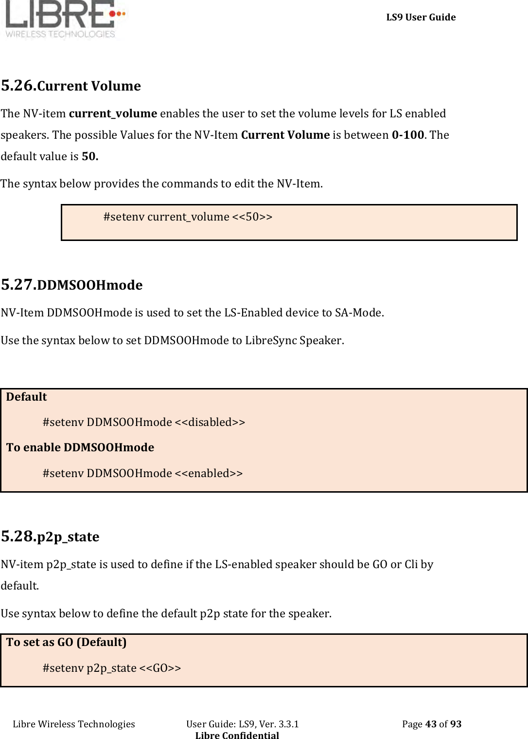     LS9 User Guide Libre Wireless Technologies                       User Guide: LS9, Ver. 3.3.1                                              Page 43 of 93 Libre Confidential  5.26. Current Volume The NV-item current_volume enables the user to set the volume levels for LS enabled speakers. The possible Values for the NV-Item Current Volume is between 0-100. The default value is 50. The syntax below provides the commands to edit the NV-Item. #setenv current_volume &lt;&lt;50&gt;&gt;  5.27. DDMSOOHmode NV-Item DDMSOOHmode is used to set the LS-Enabled device to SA-Mode.  Use the syntax below to set DDMSOOHmode to LibreSync Speaker.  Default #setenv DDMSOOHmode &lt;&lt;disabled&gt;&gt; To enable DDMSOOHmode #setenv DDMSOOHmode &lt;&lt;enabled&gt;&gt;  5.28. p2p_state NV-item p2p_state is used to define if the LS-enabled speaker should be GO or Cli by default.  Use syntax below to define the default p2p state for the speaker. To set as GO (Default) #setenv p2p_state &lt;&lt;GO&gt;&gt; 