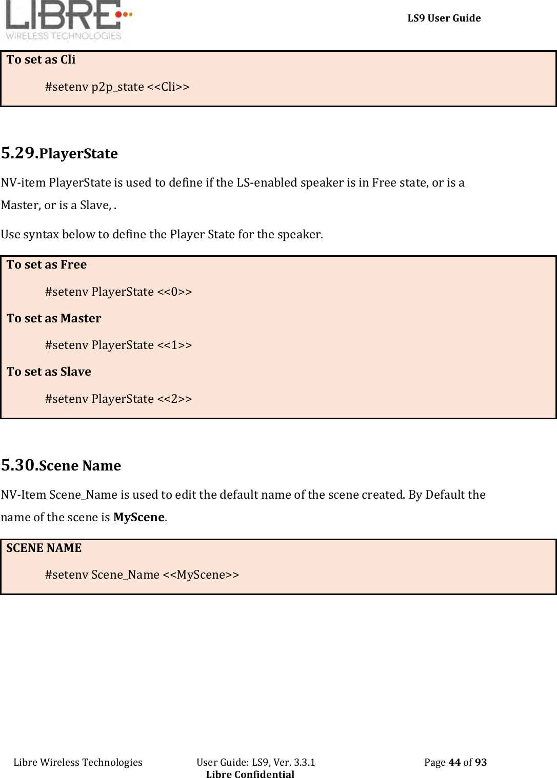     LS9 User Guide Libre Wireless Technologies                       User Guide: LS9, Ver. 3.3.1                                              Page 44 of 93 Libre Confidential To set as Cli #setenv p2p_state &lt;&lt;Cli&gt;&gt;  5.29. PlayerState NV-item PlayerState is used to define if the LS-enabled speaker is in Free state, or is a Master, or is a Slave, .  Use syntax below to define the Player State for the speaker. To set as Free #setenv PlayerState &lt;&lt;0&gt;&gt; To set as Master #setenv PlayerState &lt;&lt;1&gt;&gt; To set as Slave #setenv PlayerState &lt;&lt;2&gt;&gt;  5.30. Scene Name NV-Item Scene_Name is used to edit the default name of the scene created. By Default the name of the scene is MyScene. SCENE NAME #setenv Scene_Name &lt;&lt;MyScene&gt;&gt;      