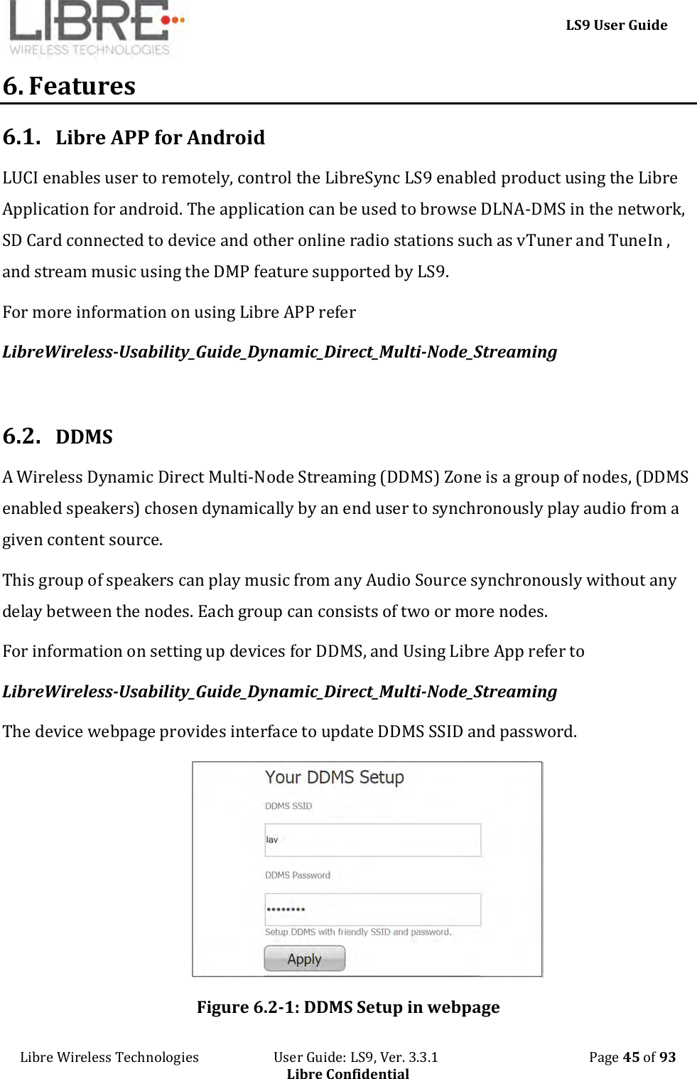     LS9 User Guide Libre Wireless Technologies                       User Guide: LS9, Ver. 3.3.1                                              Page 45 of 93 Libre Confidential 6. Features 6.1. Libre APP for Android LUCI enables user to remotely, control the LibreSync LS9 enabled product using the Libre Application for android. The application can be used to browse DLNA-DMS in the network, SD Card connected to device and other online radio stations such as vTuner and TuneIn , and stream music using the DMP feature supported by LS9. For more information on using Libre APP refer   LibreWireless-Usability_Guide_Dynamic_Direct_Multi-Node_Streaming  6.2. DDMS A Wireless Dynamic Direct Multi-Node Streaming (DDMS) Zone is a group of nodes, (DDMS enabled speakers) chosen dynamically by an end user to synchronously play audio from a given content source.  This group of speakers can play music from any Audio Source synchronously without any delay between the nodes. Each group can consists of two or more nodes.   For information on setting up devices for DDMS, and Using Libre App refer to  LibreWireless-Usability_Guide_Dynamic_Direct_Multi-Node_Streaming The device webpage provides interface to update DDMS SSID and password.  Figure 6.2-1: DDMS Setup in webpage 