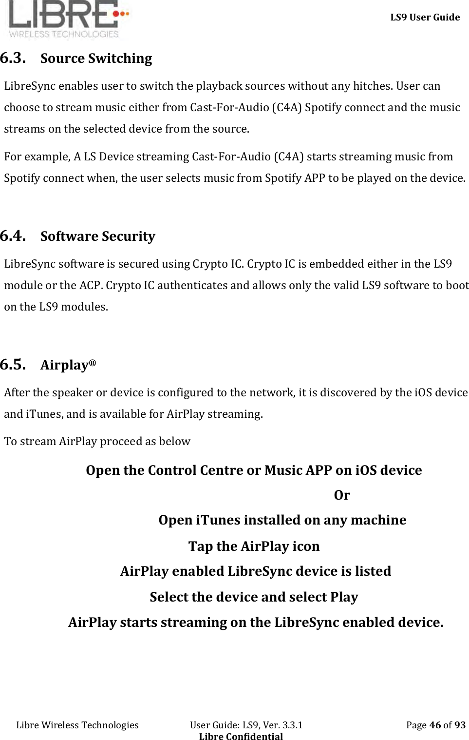     LS9 User Guide Libre Wireless Technologies                       User Guide: LS9, Ver. 3.3.1                                              Page 46 of 93 Libre Confidential 6.3. Source Switching LibreSync enables user to switch the playback sources without any hitches. User can choose to stream music either from Cast-For-Audio (C4A) Spotify connect and the music streams on the selected device from the source. For example, A LS Device streaming Cast-For-Audio (C4A) starts streaming music from Spotify connect when, the user selects music from Spotify APP to be played on the device.  6.4. Software Security LibreSync software is secured using Crypto IC. Crypto IC is embedded either in the LS9 module or the ACP. Crypto IC authenticates and allows only the valid LS9 software to boot on the LS9 modules.  6.5. Airplay® After the speaker or device is configured to the network, it is discovered by the iOS device and iTunes, and is available for AirPlay streaming.  To stream AirPlay proceed as below Open the Control Centre or Music APP on iOS device                                                        Or                  Open iTunes installed on any machine Tap the AirPlay icon AirPlay enabled LibreSync device is listed Select the device and select Play AirPlay starts streaming on the LibreSync enabled device. 