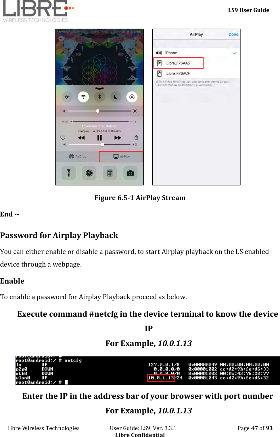     LS9 User Guide Libre Wireless Technologies                       User Guide: LS9, Ver. 3.3.1                                              Page 47 of 93 Libre Confidential          Figure 6.5-1 AirPlay Stream End --  Password for Airplay Playback You can either enable or disable a password, to start Airplay playback on the LS enabled device through a webpage. Enable To enable a password for Airplay Playback proceed as below. Execute command #netcfg in the device terminal to know the device IP For Example, 10.0.1.13  Enter the IP in the address bar of your browser with port number For Example, 10.0.1.13 