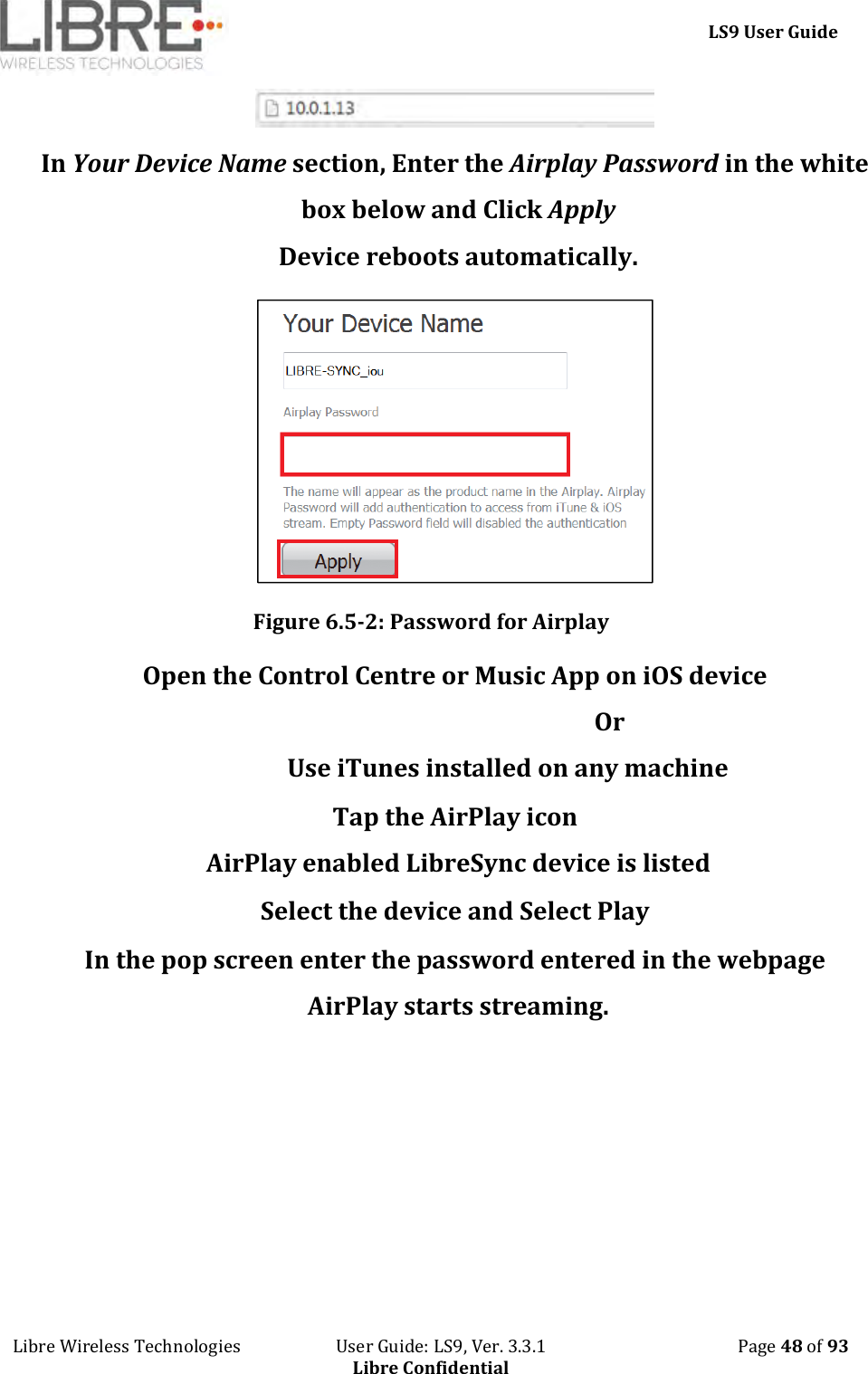     LS9 User Guide Libre Wireless Technologies                       User Guide: LS9, Ver. 3.3.1                                              Page 48 of 93 Libre Confidential  In Your Device Name section, Enter the Airplay Password in the white box below and Click Apply Device reboots automatically.  Figure 6.5-2: Password for Airplay Open the Control Centre or Music App on iOS device                                                     Or                  Use iTunes installed on any machine Tap the AirPlay icon AirPlay enabled LibreSync device is listed Select the device and Select Play In the pop screen enter the password entered in the webpage AirPlay starts streaming. 