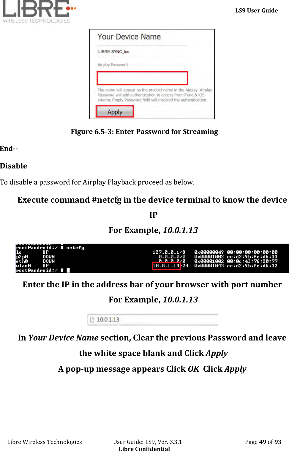     LS9 User Guide Libre Wireless Technologies                       User Guide: LS9, Ver. 3.3.1                                              Page 49 of 93 Libre Confidential  Figure 6.5-3: Enter Password for Streaming End-- Disable To disable a password for Airplay Playback proceed as below. Execute command #netcfg in the device terminal to know the device IP For Example, 10.0.1.13  Enter the IP in the address bar of your browser with port number For Example, 10.0.1.13  In Your Device Name section, Clear the previous Password and leave the white space blank and Click Apply A pop-up message appears Click OK  Click Apply 