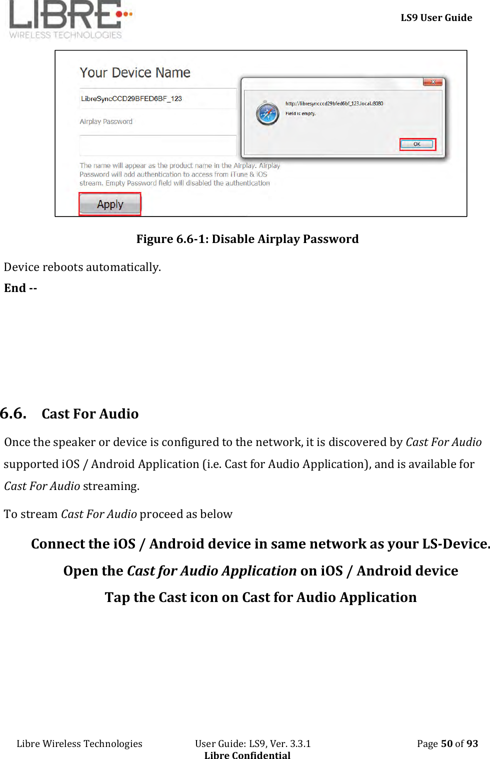     LS9 User Guide Libre Wireless Technologies                       User Guide: LS9, Ver. 3.3.1                                              Page 50 of 93 Libre Confidential  Figure 6.6-1: Disable Airplay Password Device reboots automatically. End --       6.6. Cast For Audio Once the speaker or device is configured to the network, it is discovered by Cast For Audio supported iOS / Android Application (i.e. Cast for Audio Application), and is available for Cast For Audio streaming. To stream Cast For Audio proceed as below Connect the iOS / Android device in same network as your LS-Device. Open the Cast for Audio Application on iOS / Android device Tap the Cast icon on Cast for Audio Application      