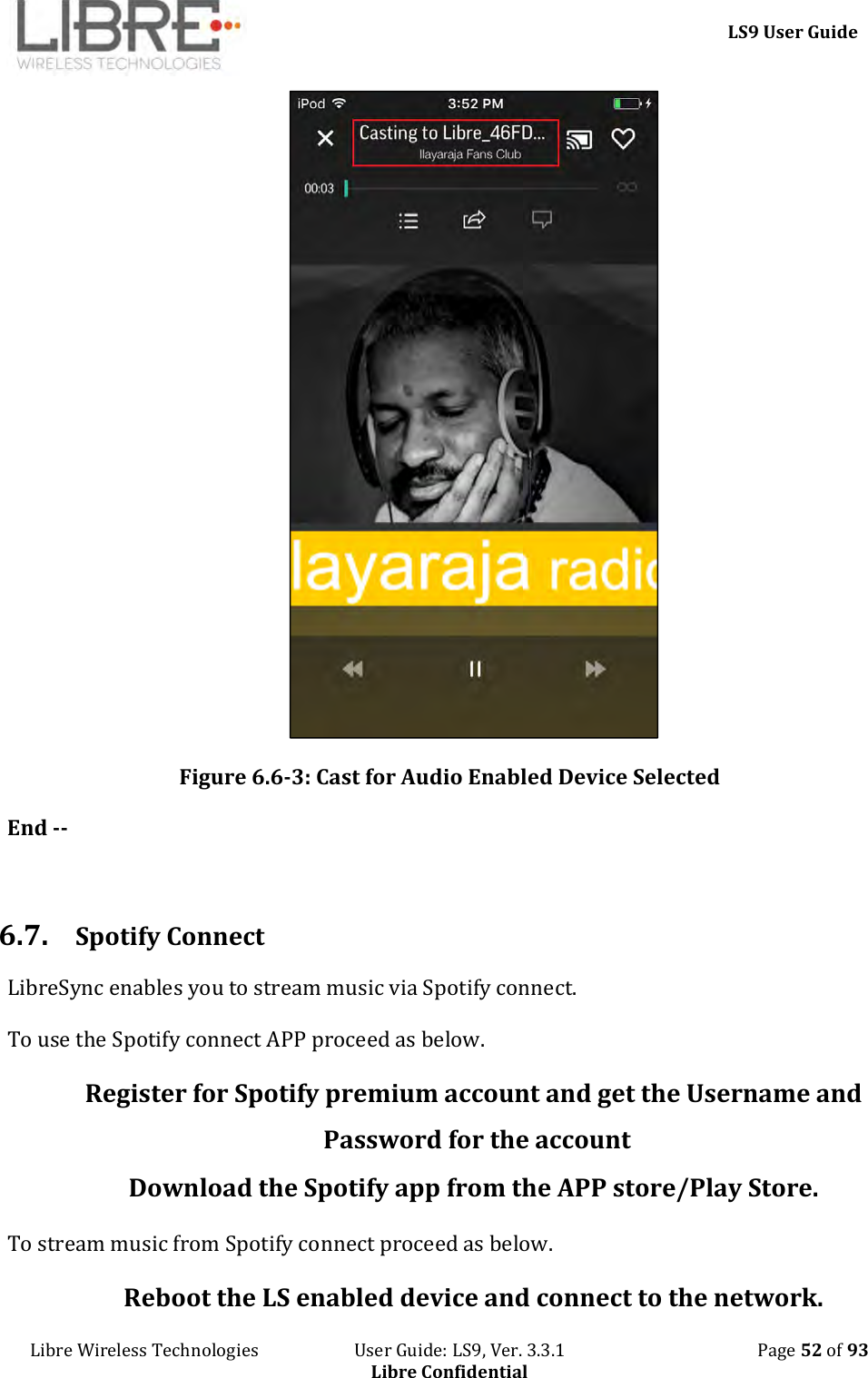     LS9 User Guide Libre Wireless Technologies                       User Guide: LS9, Ver. 3.3.1                                              Page 52 of 93 Libre Confidential  Figure 6.6-3: Cast for Audio Enabled Device Selected End --  6.7. Spotify Connect LibreSync enables you to stream music via Spotify connect.  To use the Spotify connect APP proceed as below. Register for Spotify premium account and get the Username and Password for the account  Download the Spotify app from the APP store/Play Store. To stream music from Spotify connect proceed as below. Reboot the LS enabled device and connect to the network. 