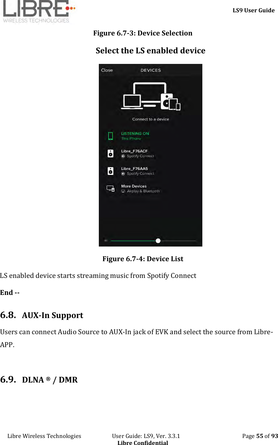     LS9 User Guide Libre Wireless Technologies                       User Guide: LS9, Ver. 3.3.1                                              Page 55 of 93 Libre Confidential Figure 6.7-3: Device Selection Select the LS enabled device  Figure 6.7-4: Device List LS enabled device starts streaming music from Spotify Connect  End --  6.8. AUX-In Support Users can connect Audio Source to AUX-In jack of EVK and select the source from Libre-APP.  6.9. DLNA ® / DMR 