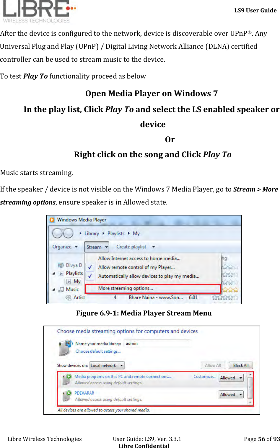     LS9 User Guide Libre Wireless Technologies                       User Guide: LS9, Ver. 3.3.1                                              Page 56 of 93 Libre Confidential After the device is configured to the network, device is discoverable over UPnP®. Any Universal Plug and Play (UPnP) / Digital Living Network Alliance (DLNA) certified controller can be used to stream music to the device. To test Play To functionality proceed as below Open Media Player on Windows 7 In the play list, Click Play To and select the LS enabled speaker or device                   Or  Right click on the song and Click Play To Music starts streaming. If the speaker / device is not visible on the Windows 7 Media Player, go to Stream &gt; More streaming options, ensure speaker is in Allowed state.   Figure 6.9-1: Media Player Stream Menu  