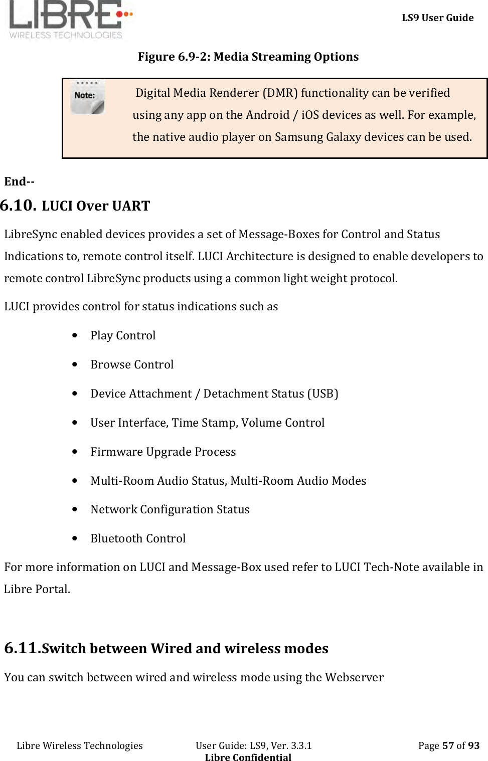     LS9 User Guide Libre Wireless Technologies                       User Guide: LS9, Ver. 3.3.1                                              Page 57 of 93 Libre Confidential Figure 6.9-2: Media Streaming Options  Digital Media Renderer (DMR) functionality can be verified using any app on the Android / iOS devices as well. For example, the native audio player on Samsung Galaxy devices can be used.  End-- 6.10. LUCI Over UART LibreSync enabled devices provides a set of Message-Boxes for Control and Status Indications to, remote control itself. LUCI Architecture is designed to enable developers to remote control LibreSync products using a common light weight protocol. LUCI provides control for status indications such as   • Play Control • Browse Control • Device Attachment / Detachment Status (USB) • User Interface, Time Stamp, Volume Control • Firmware Upgrade Process • Multi-Room Audio Status, Multi-Room Audio Modes • Network Configuration Status • Bluetooth Control For more information on LUCI and Message-Box used refer to LUCI Tech-Note available in Libre Portal.   6.11. Switch between Wired and wireless modes  You can switch between wired and wireless mode using the Webserver  