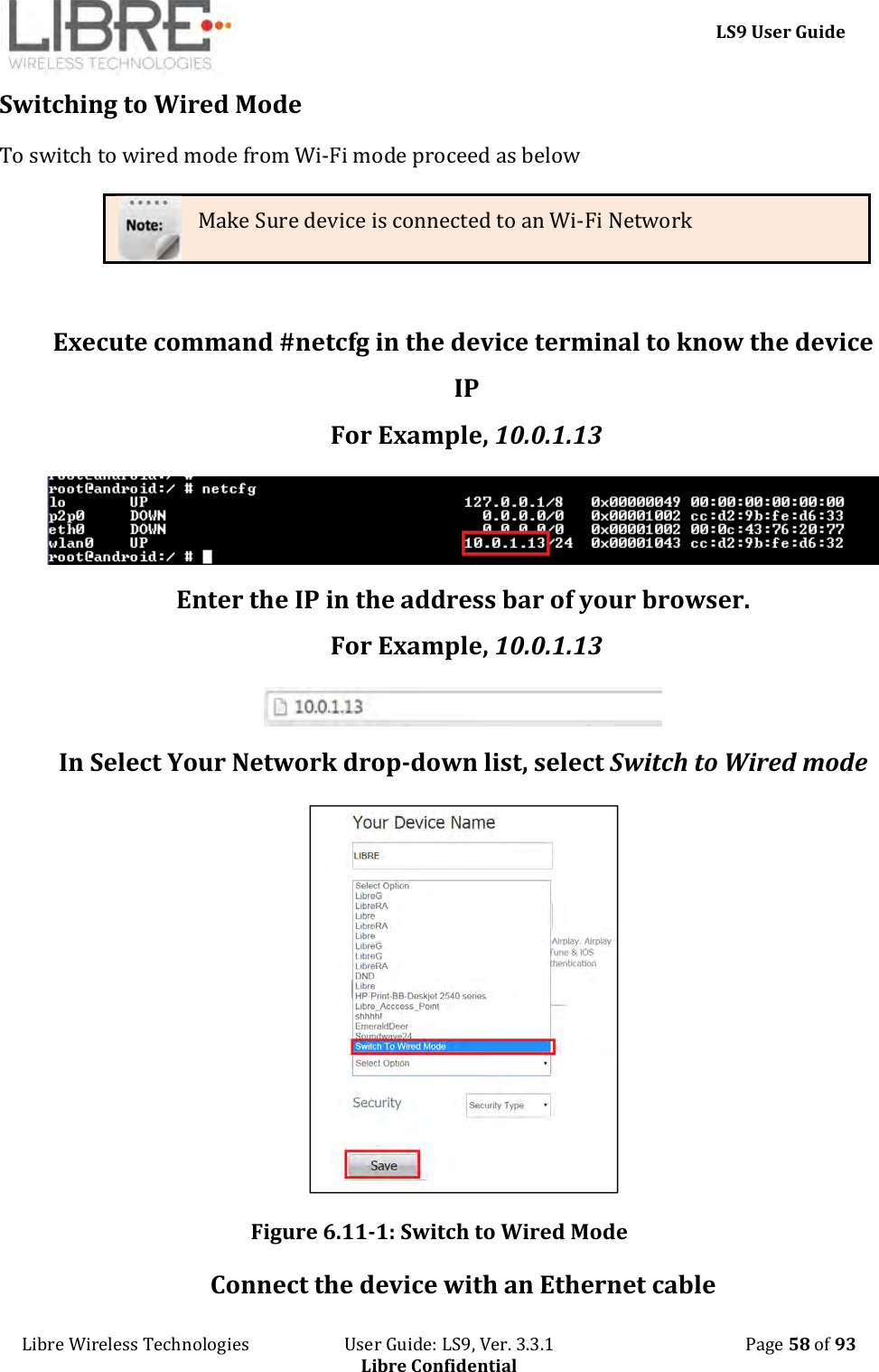     LS9 User Guide Libre Wireless Technologies                       User Guide: LS9, Ver. 3.3.1                                              Page 58 of 93 Libre Confidential Switching to Wired Mode To switch to wired mode from Wi-Fi mode proceed as below Make Sure device is connected to an Wi-Fi Network  Execute command #netcfg in the device terminal to know the device IP For Example, 10.0.1.13  Enter the IP in the address bar of your browser. For Example, 10.0.1.13  In Select Your Network drop-down list, select Switch to Wired mode   Figure 6.11-1: Switch to Wired Mode Connect the device with an Ethernet cable 