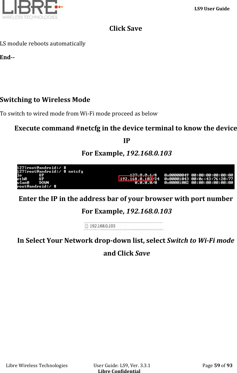     LS9 User Guide Libre Wireless Technologies                       User Guide: LS9, Ver. 3.3.1                                              Page 59 of 93 Libre Confidential Click Save LS module reboots automatically End--   Switching to Wireless Mode To switch to wired mode from Wi-Fi mode proceed as below Execute command #netcfg in the device terminal to know the device IP For Example, 192.168.0.103  Enter the IP in the address bar of your browser with port number For Example, 192.168.0.103  In Select Your Network drop-down list, select Switch to Wi-Fi mode and Click Save 