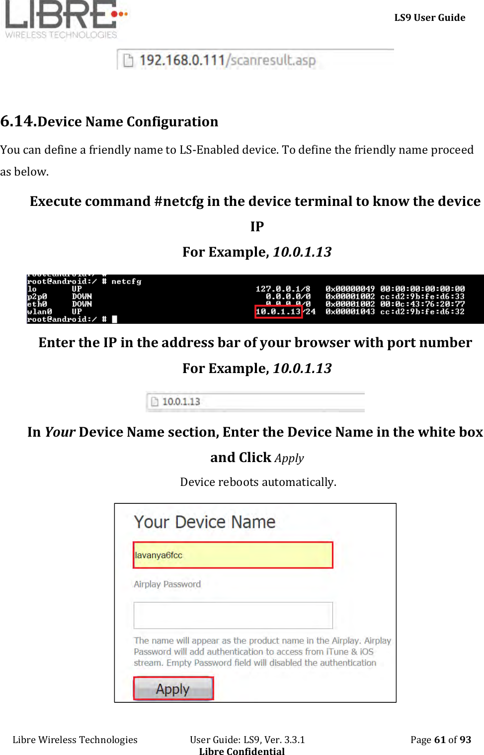     LS9 User Guide Libre Wireless Technologies                       User Guide: LS9, Ver. 3.3.1                                              Page 61 of 93 Libre Confidential   6.14. Device Name Configuration You can define a friendly name to LS-Enabled device. To define the friendly name proceed as below. Execute command #netcfg in the device terminal to know the device IP For Example, 10.0.1.13  Enter the IP in the address bar of your browser with port number For Example, 10.0.1.13  In Your Device Name section, Enter the Device Name in the white box and Click Apply  Device reboots automatically.  