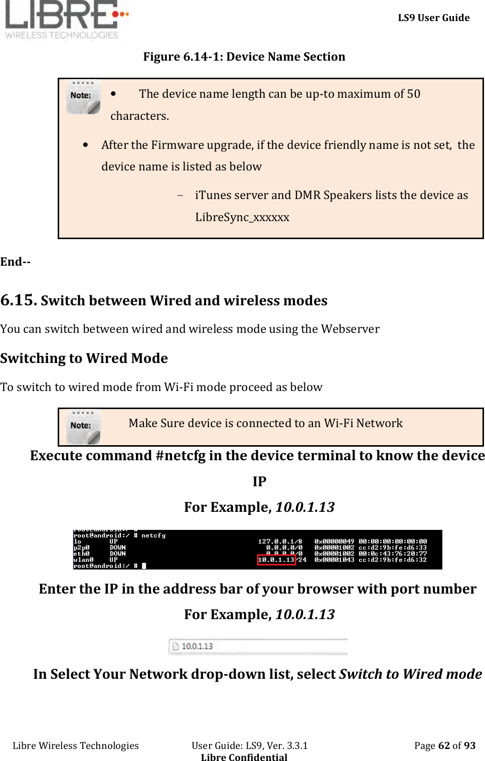     LS9 User Guide Libre Wireless Technologies                       User Guide: LS9, Ver. 3.3.1                                              Page 62 of 93 Libre Confidential Figure 6.14-1: Device Name Section • The device name length can be up-to maximum of 50 characters. • After the Firmware upgrade, if the device friendly name is not set,  the device name is listed as below - iTunes server and DMR Speakers lists the device as LibreSync_xxxxxx  End--  6.15.  Switch between Wired and wireless modes  You can switch between wired and wireless mode using the Webserver Switching to Wired Mode To switch to wired mode from Wi-Fi mode proceed as below Make Sure device is connected to an Wi-Fi Network Execute command #netcfg in the device terminal to know the device IP For Example, 10.0.1.13  Enter the IP in the address bar of your browser with port number For Example, 10.0.1.13  In Select Your Network drop-down list, select Switch to Wired mode  