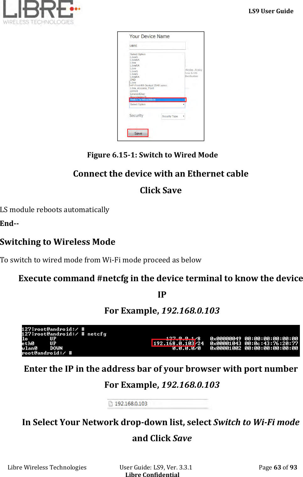     LS9 User Guide Libre Wireless Technologies                       User Guide: LS9, Ver. 3.3.1                                              Page 63 of 93 Libre Confidential  Figure 6.15-1: Switch to Wired Mode Connect the device with an Ethernet cable Click Save LS module reboots automatically End-- Switching to Wireless Mode To switch to wired mode from Wi-Fi mode proceed as below Execute command #netcfg in the device terminal to know the device IP For Example, 192.168.0.103  Enter the IP in the address bar of your browser with port number For Example, 192.168.0.103  In Select Your Network drop-down list, select Switch to Wi-Fi mode and Click Save 