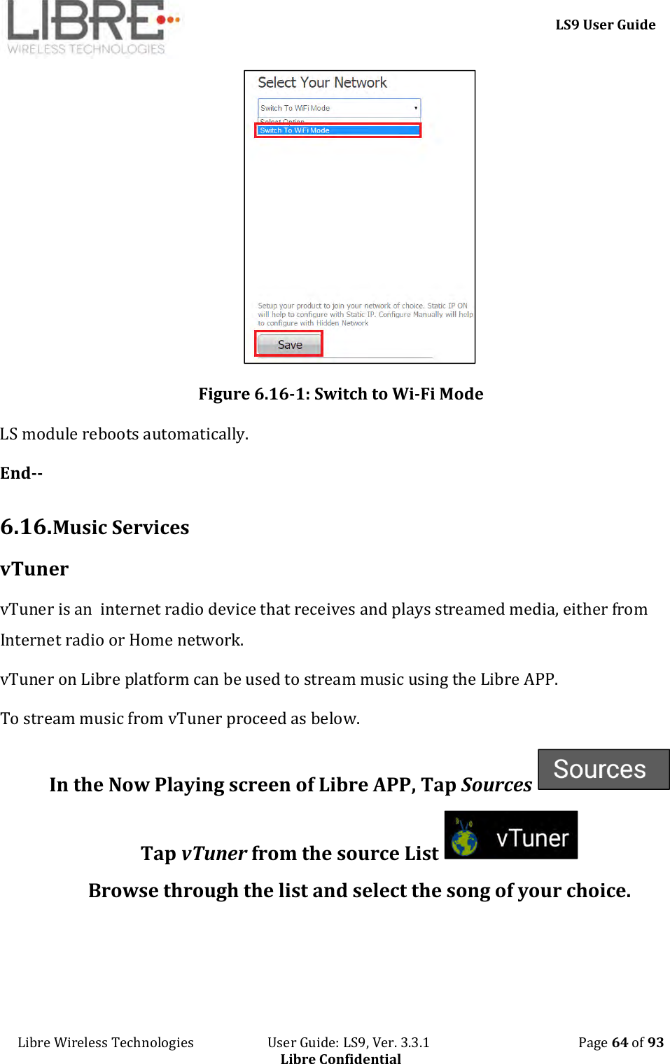     LS9 User Guide Libre Wireless Technologies                       User Guide: LS9, Ver. 3.3.1                                              Page 64 of 93 Libre Confidential  Figure 6.16-1: Switch to Wi-Fi Mode LS module reboots automatically. End--  6.16. Music Services vTuner vTuner is an  internet radio device that receives and plays streamed media, either from Internet radio or Home network. vTuner on Libre platform can be used to stream music using the Libre APP. To stream music from vTuner proceed as below. In the Now Playing screen of Libre APP, Tap Sources   Tap vTuner from the source List   Browse through the list and select the song of your choice.  