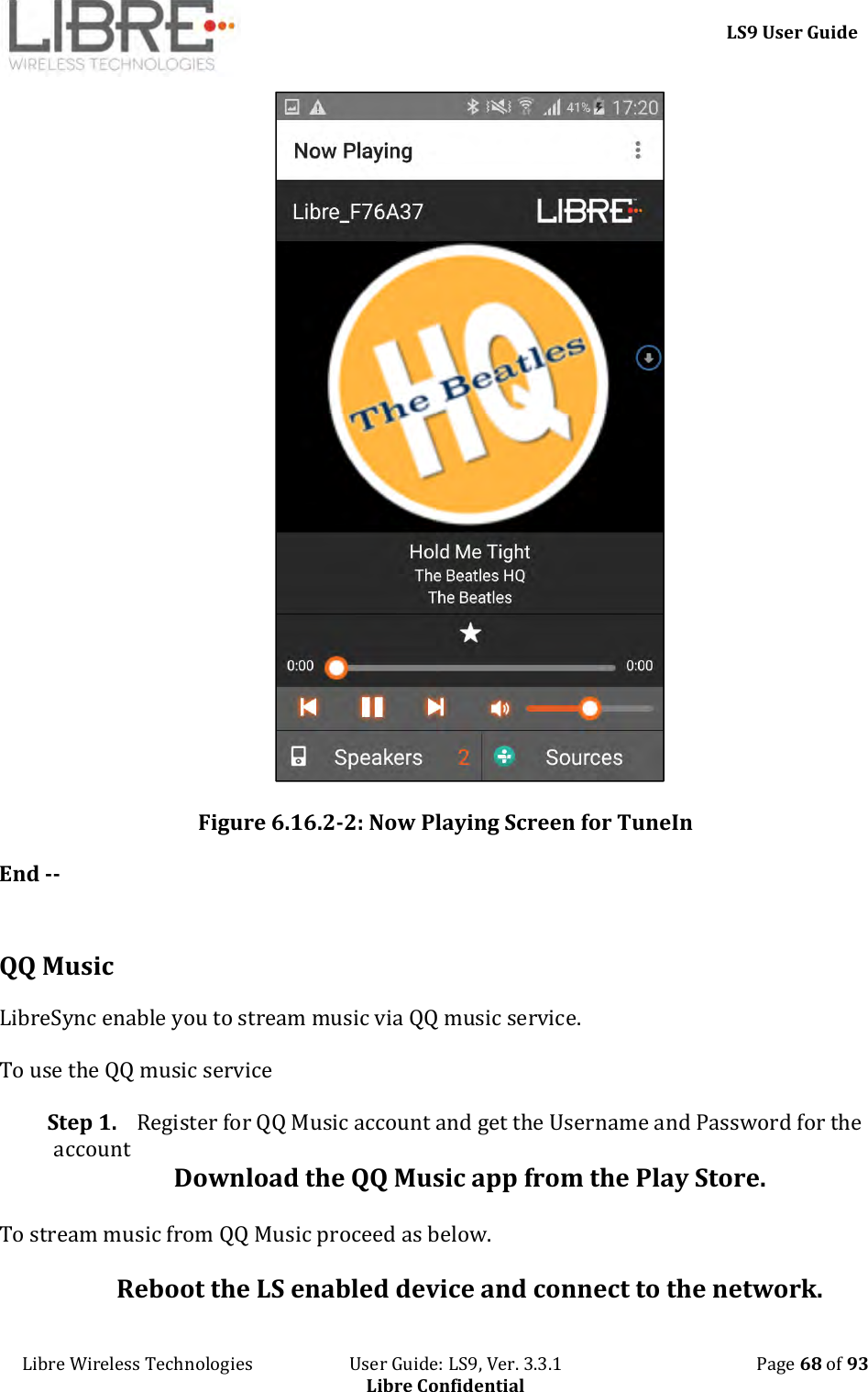     LS9 User Guide Libre Wireless Technologies                       User Guide: LS9, Ver. 3.3.1                                              Page 68 of 93 Libre Confidential  Figure 6.16.2-2: Now Playing Screen for TuneIn End --  QQ Music LibreSync enable you to stream music via QQ music service.  To use the QQ music service Step 1. Register for QQ Music account and get the Username and Password for the account Download the QQ Music app from the Play Store. To stream music from QQ Music proceed as below. Reboot the LS enabled device and connect to the network. 