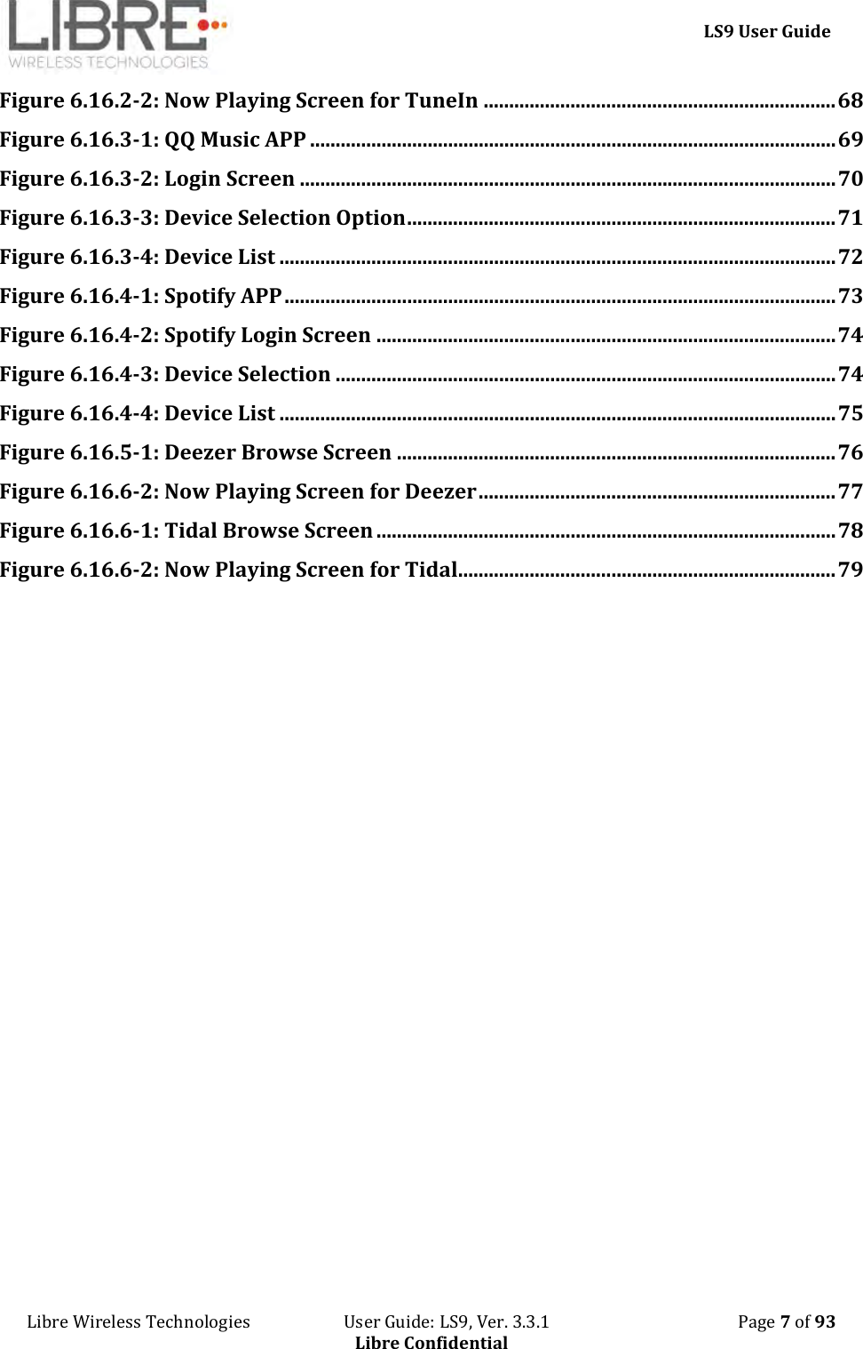     LS9 User Guide Libre Wireless Technologies                       User Guide: LS9, Ver. 3.3.1                                              Page 7 of 93 Libre Confidential Figure 6.16.2-2: Now Playing Screen for TuneIn ..................................................................... 68 Figure 6.16.3-1: QQ Music APP ....................................................................................................... 69 Figure 6.16.3-2: Login Screen ......................................................................................................... 70 Figure 6.16.3-3: Device Selection Option .................................................................................... 71 Figure 6.16.3-4: Device List ............................................................................................................. 72 Figure 6.16.4-1: Spotify APP ............................................................................................................ 73 Figure 6.16.4-2: Spotify Login Screen .......................................................................................... 74 Figure 6.16.4-3: Device Selection .................................................................................................. 74 Figure 6.16.4-4: Device List ............................................................................................................. 75 Figure 6.16.5-1: Deezer Browse Screen ...................................................................................... 76 Figure 6.16.6-2: Now Playing Screen for Deezer ...................................................................... 77 Figure 6.16.6-1: Tidal Browse Screen .......................................................................................... 78 Figure 6.16.6-2: Now Playing Screen for Tidal .......................................................................... 79       