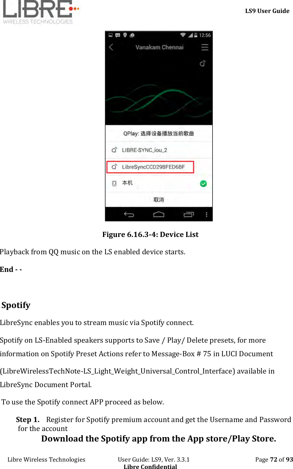     LS9 User Guide Libre Wireless Technologies                       User Guide: LS9, Ver. 3.3.1                                              Page 72 of 93 Libre Confidential  Figure 6.16.3-4: Device List Playback from QQ music on the LS enabled device starts. End - -   Spotify  LibreSync enables you to stream music via Spotify connect.  Spotify on LS-Enabled speakers supports to Save / Play/ Delete presets, for more information on Spotify Preset Actions refer to Message-Box # 75 in LUCI Document  (LibreWirelessTechNote-LS_Light_Weight_Universal_Control_Interface) available in LibreSync Document Portal.  To use the Spotify connect APP proceed as below. Step 1. Register for Spotify premium account and get the Username and Password for the account  Download the Spotify app from the App store/Play Store. 