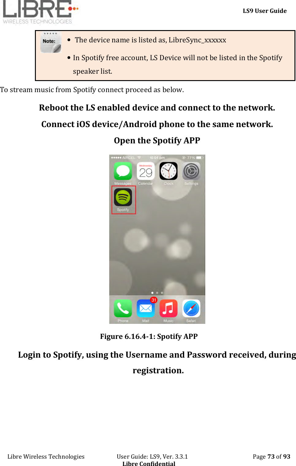     LS9 User Guide Libre Wireless Technologies                       User Guide: LS9, Ver. 3.3.1                                              Page 73 of 93 Libre Confidential •  The device name is listed as, LibreSync_xxxxxx • In Spotify free account, LS Device will not be listed in the Spotify speaker list. To stream music from Spotify connect proceed as below. Reboot the LS enabled device and connect to the network. Connect iOS device/Android phone to the same network. Open the Spotify APP  Figure 6.16.4-1: Spotify APP Login to Spotify, using the Username and Password received, during registration. 