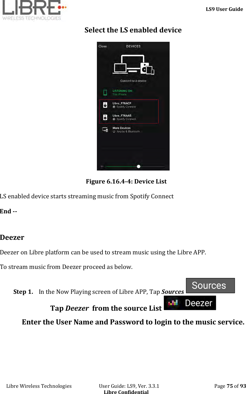     LS9 User Guide Libre Wireless Technologies                       User Guide: LS9, Ver. 3.3.1                                              Page 75 of 93 Libre Confidential Select the LS enabled device  Figure 6.16.4-4: Device List LS enabled device starts streaming music from Spotify Connect  End --  Deezer Deezer on Libre platform can be used to stream music using the Libre APP.  To stream music from Deezer proceed as below. Step 1. In the Now Playing screen of Libre APP, Tap Sources   Tap Deezer  from the source List   Enter the User Name and Password to login to the music service.  