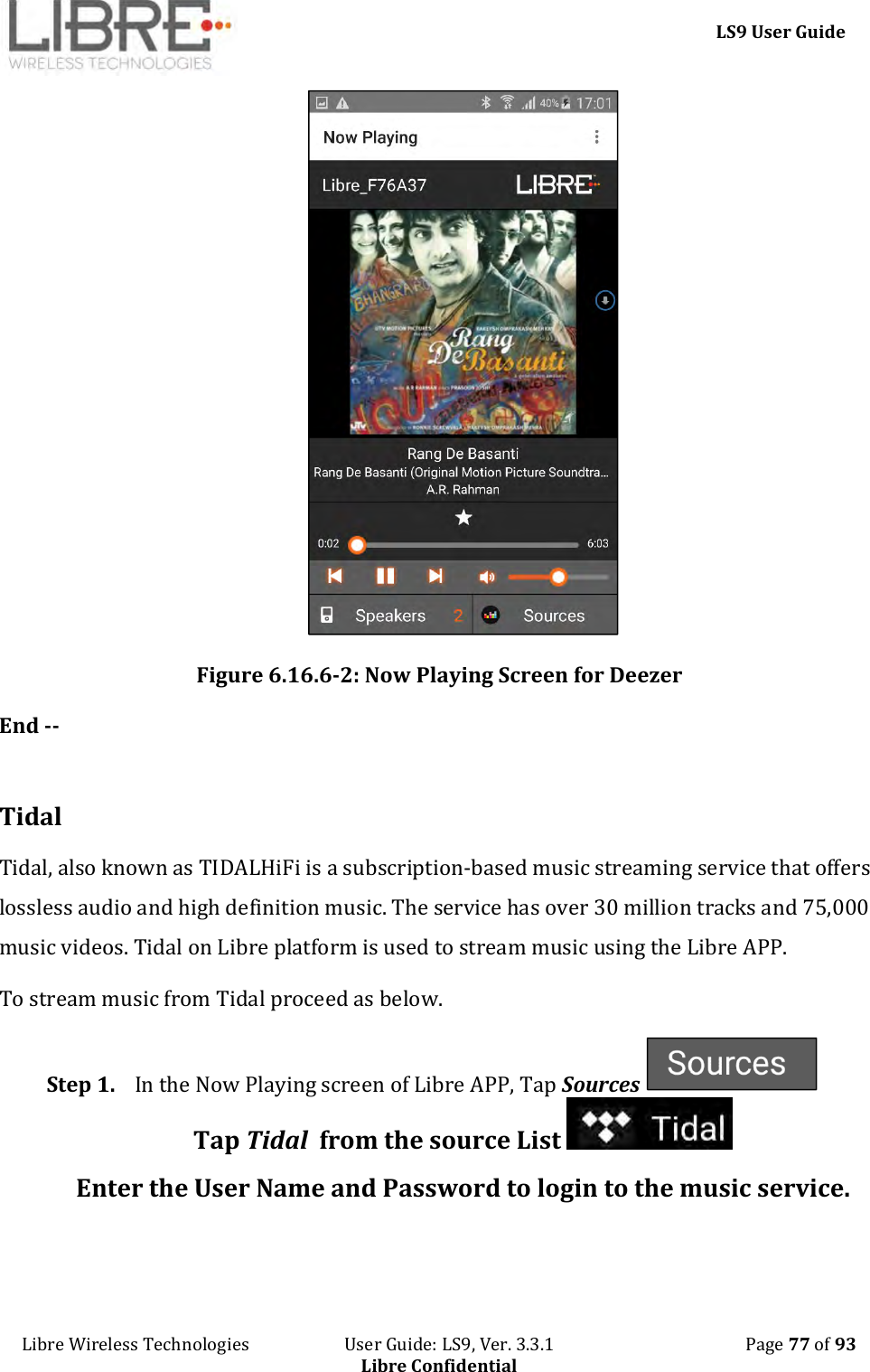     LS9 User Guide Libre Wireless Technologies                       User Guide: LS9, Ver. 3.3.1                                              Page 77 of 93 Libre Confidential  Figure 6.16.6-2: Now Playing Screen for Deezer End --  Tidal Tidal, also known as TIDALHiFi is a subscription-based music streaming service that offers lossless audio and high definition music. The service has over 30 million tracks and 75,000 music videos. Tidal on Libre platform is used to stream music using the Libre APP. To stream music from Tidal proceed as below. Step 1. In the Now Playing screen of Libre APP, Tap Sources   Tap Tidal  from the source List   Enter the User Name and Password to login to the music service.  