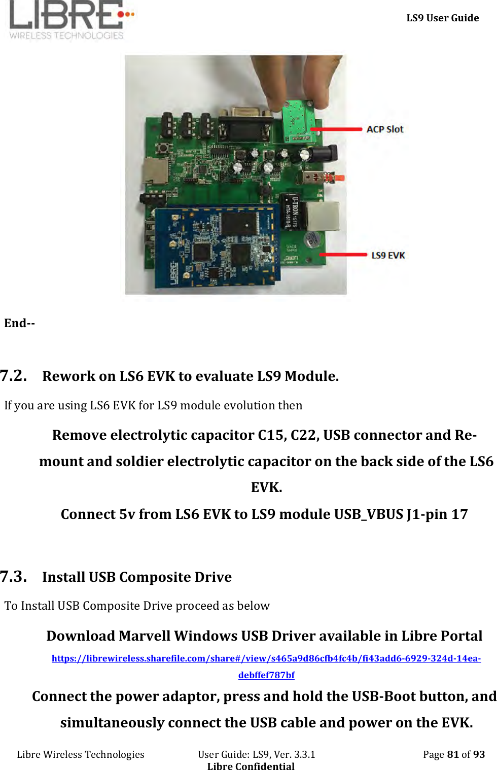     LS9 User Guide Libre Wireless Technologies                       User Guide: LS9, Ver. 3.3.1                                              Page 81 of 93 Libre Confidential  End--  7.2. Rework on LS6 EVK to evaluate LS9 Module. If you are using LS6 EVK for LS9 module evolution then Remove electrolytic capacitor C15, C22, USB connector and Re-mount and soldier electrolytic capacitor on the back side of the LS6 EVK. Connect 5v from LS6 EVK to LS9 module USB_VBUS J1-pin 17  7.3. Install USB Composite Drive To Install USB Composite Drive proceed as below Download Marvell Windows USB Driver available in Libre Portal https://librewireless.sharefile.com/share#/view/s465a9d86cfb4fc4b/fi43add6-6929-324d-14ea-debffef787bf  Connect the power adaptor, press and hold the USB-Boot button, and simultaneously connect the USB cable and power on the EVK. 