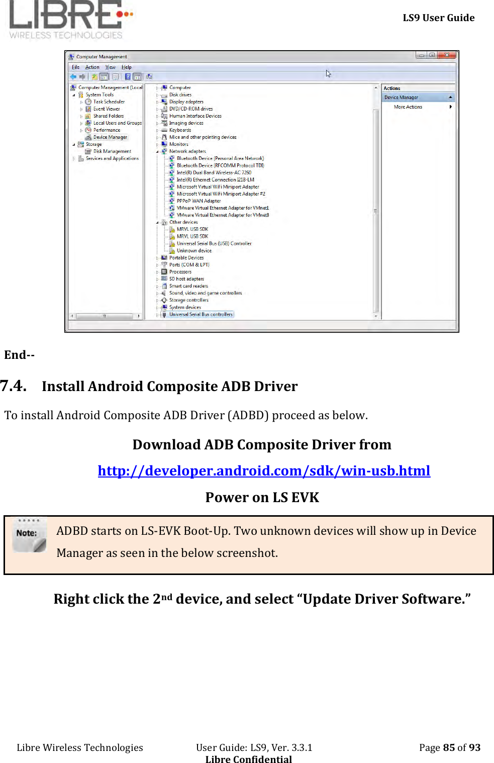     LS9 User Guide Libre Wireless Technologies                       User Guide: LS9, Ver. 3.3.1                                              Page 85 of 93 Libre Confidential  End-- 7.4. Install Android Composite ADB Driver To install Android Composite ADB Driver (ADBD) proceed as below. Download ADB Composite Driver from http://developer.android.com/sdk/win-usb.html Power on LS EVK ADBD starts on LS-EVK Boot-Up. Two unknown devices will show up in Device Manager as seen in the below screenshot.  Right click the 2nd device, and select “Update Driver Software.” 