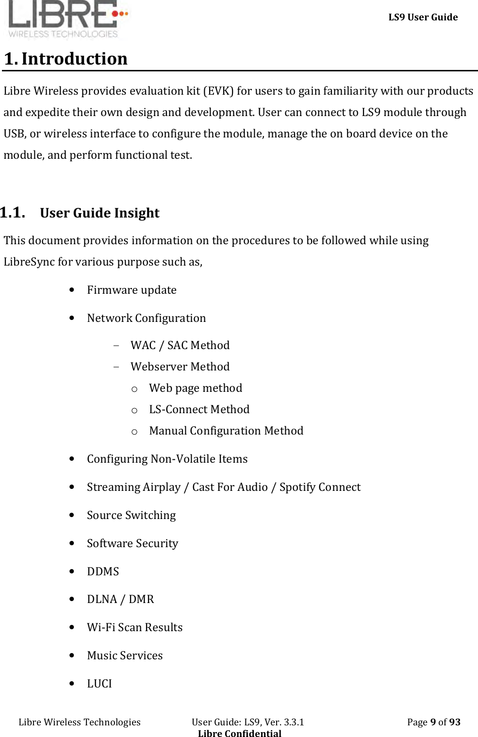     LS9 User Guide Libre Wireless Technologies                       User Guide: LS9, Ver. 3.3.1                                              Page 9 of 93 Libre Confidential 1. Introduction Libre Wireless provides evaluation kit (EVK) for users to gain familiarity with our products and expedite their own design and development. User can connect to LS9 module through USB, or wireless interface to configure the module, manage the on board device on the module, and perform functional test.  1.1. User Guide Insight This document provides information on the procedures to be followed while using LibreSync for various purpose such as, • Firmware update • Network Configuration  - WAC / SAC Method - Webserver Method o Web page method o LS-Connect Method o Manual Configuration Method • Configuring Non-Volatile Items • Streaming Airplay / Cast For Audio / Spotify Connect  • Source Switching • Software Security • DDMS • DLNA / DMR • Wi-Fi Scan Results • Music Services • LUCI 