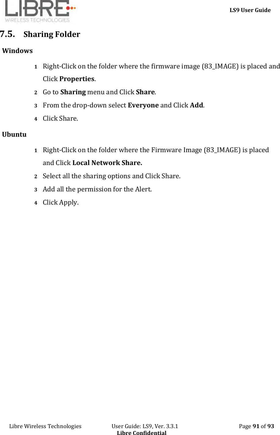     LS9 User Guide Libre Wireless Technologies                       User Guide: LS9, Ver. 3.3.1                                              Page 91 of 93 Libre Confidential 7.5. Sharing Folder Windows 1 Right-Click on the folder where the firmware image (83_IMAGE) is placed and Click Properties. 2 Go to Sharing menu and Click Share. 3 From the drop-down select Everyone and Click Add. 4 Click Share. Ubuntu 1 Right-Click on the folder where the Firmware Image (83_IMAGE) is placed and Click Local Network Share. 2 Select all the sharing options and Click Share. 3 Add all the permission for the Alert. 4 Click Apply.              