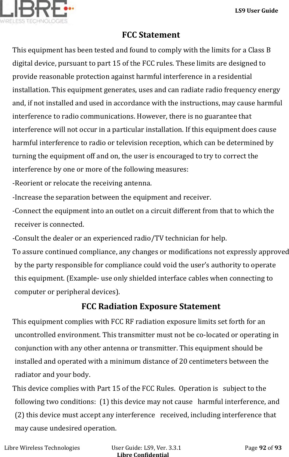     LS9 User Guide Libre Wireless Technologies                       User Guide: LS9, Ver. 3.3.1                                              Page 92 of 93 Libre Confidential FCC Statement This equipment has been tested and found to comply with the limits for a Class B digital device, pursuant to part 15 of the FCC rules. These limits are designed to provide reasonable protection against harmful interference in a residential installation. This equipment generates, uses and can radiate radio frequency energy and, if not installed and used in accordance with the instructions, may cause harmful interference to radio communications. However, there is no guarantee that interference will not occur in a particular installation. If this equipment does cause harmful interference to radio or television reception, which can be determined by turning the equipment off and on, the user is encouraged to try to correct the interference by one or more of the following measures: -Reorient or relocate the receiving antenna. -Increase the separation between the equipment and receiver. -Connect the equipment into an outlet on a circuit different from that to which the receiver is connected. -Consult the dealer or an experienced radio/TV technician for help. To assure continued compliance, any changes or modifications not expressly approved by the party responsible for compliance could void the user’s authority to operate this equipment. (Example- use only shielded interface cables when connecting to computer or peripheral devices). FCC Radiation Exposure Statement    This equipment complies with FCC RF radiation exposure limits set forth for an uncontrolled environment. This transmitter must not be co-located or operating in conjunction with any other antenna or transmitter. This equipment should be installed and operated with a minimum distance of 20 centimeters between the radiator and your body. This device complies with Part 15 of the FCC Rules.  Operation is   subject to the following two conditions:  (1) this device may not cause   harmful interference, and (2) this device must accept any interference   received, including interference that may cause undesired operation. 