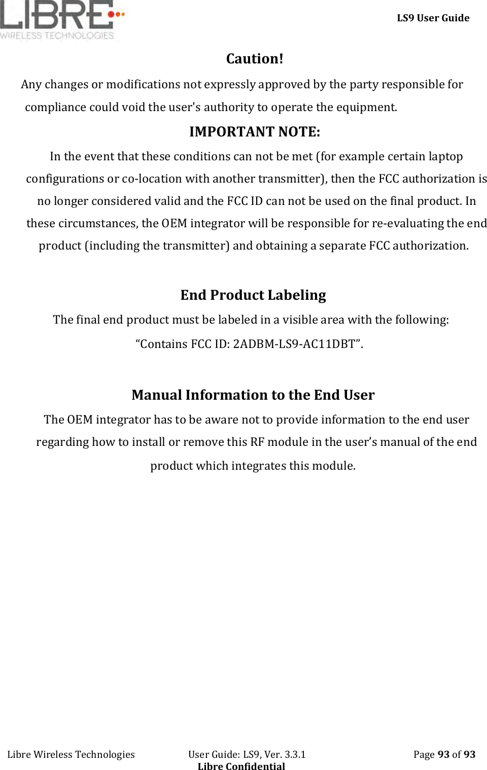     LS9 User Guide Libre Wireless Technologies                       User Guide: LS9, Ver. 3.3.1                                              Page 93 of 93 Libre Confidential Caution!   Any changes or modifications not expressly approved by the party responsible for compliance could void the user&apos;s authority to operate the equipment. IMPORTANT NOTE:  In the event that these conditions can not be met (for example certain laptop configurations or co-location with another transmitter), then the FCC authorization is no longer considered valid and the FCC ID can not be used on the final product. In these circumstances, the OEM integrator will be responsible for re-evaluating the end product (including the transmitter) and obtaining a separate FCC authorization.     End Product Labeling    The final end product must be labeled in a visible area with the following:      “Contains FCC ID: 2ADBM-LS9-AC11DBT”.       Manual Information to the End User    The OEM integrator has to be aware not to provide information to the end user regarding how to install or remove this RF module in the user’s manual of the end product which integrates this module.           