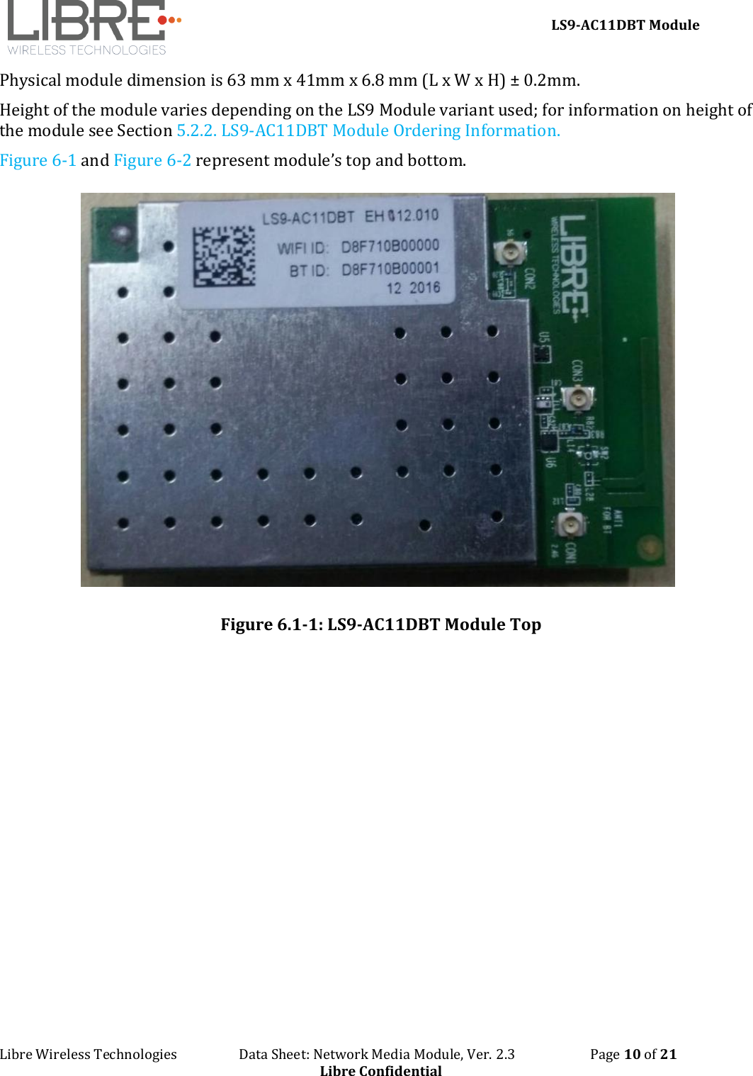     LS9-AC11DBT Module Libre Wireless Technologies                   Data Sheet: Network Media Module, Ver. 2.3                       Page 10 of 21 Libre Confidential Physical module dimension is 63 mm x 41mm x 6.8 mm (L x W x H) ± 0.2mm.  Height of the module varies depending on the LS9 Module variant used; for information on height of the module see Section 5.2.2. LS9-AC11DBT Module Ordering Information. Figure 6-1 and Figure 6-2 represent module’s top and bottom.   Figure 6.1-1: LS9-AC11DBT Module Top  