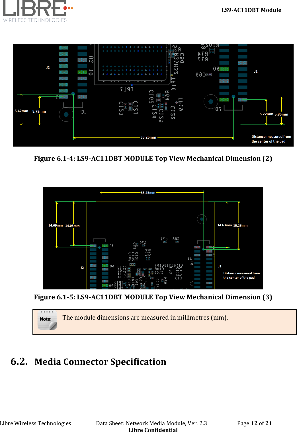     LS9-AC11DBT Module Libre Wireless Technologies                   Data Sheet: Network Media Module, Ver. 2.3                       Page 12 of 21 Libre Confidential   Figure 6.1-4: LS9-AC11DBT MODULE Top View Mechanical Dimension (2)    Figure 6.1-5: LS9-AC11DBT MODULE Top View Mechanical Dimension (3) The module dimensions are measured in millimetres (mm).   6.2. Media Connector Specification 