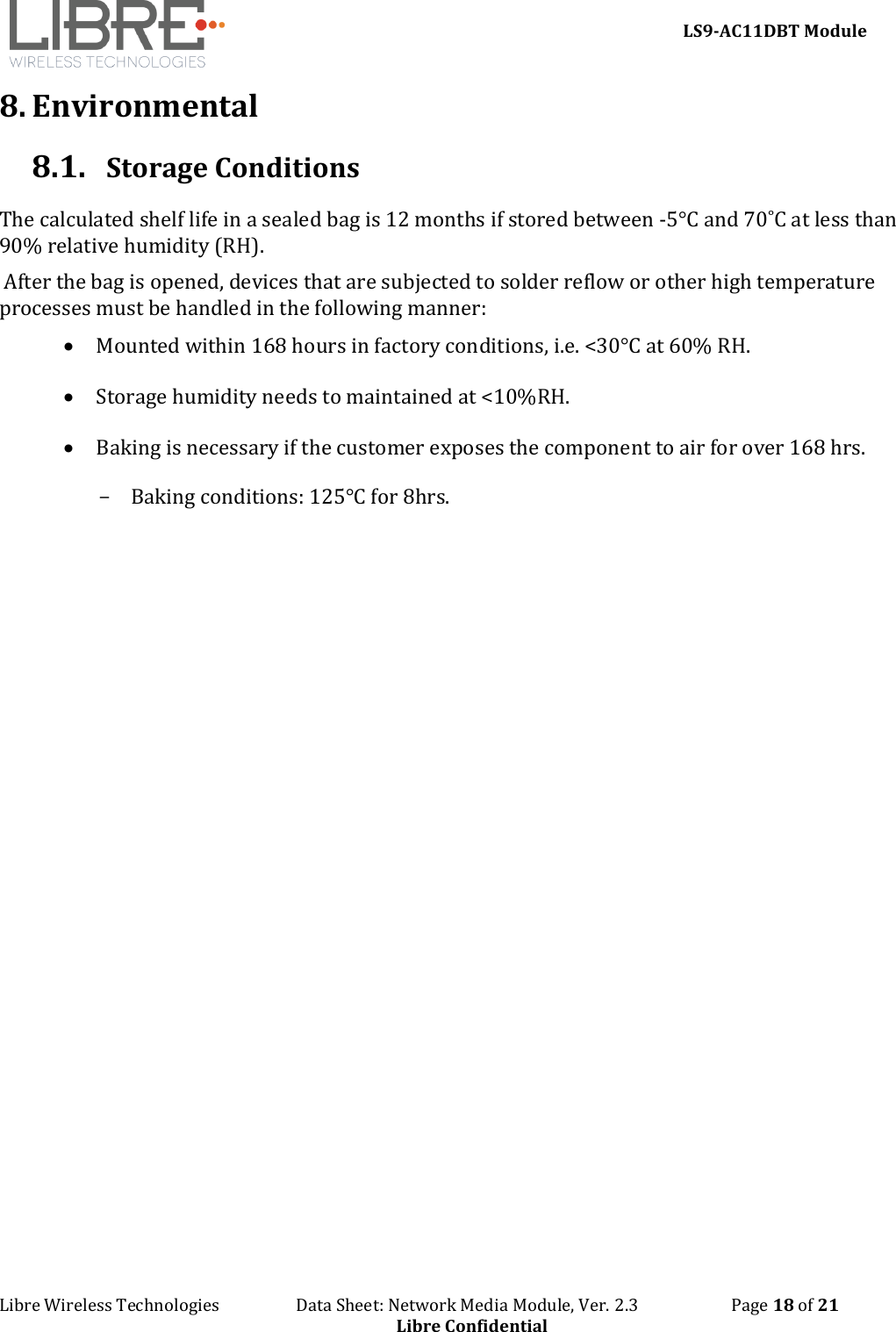     LS9-AC11DBT Module Libre Wireless Technologies                   Data Sheet: Network Media Module, Ver. 2.3                       Page 18 of 21 Libre Confidential 8. Environmental  8.1. Storage Conditions The calculated shelf life in a sealed bag is 12 months if stored between -5°C and 70˚C at less than 90% relative humidity (RH).  After the bag is opened, devices that are subjected to solder reflow or other high temperature processes must be handled in the following manner:  • Mounted within 168 hours in factory conditions, i.e. &lt;30°C at 60% RH. • Storage humidity needs to maintained at &lt;10%RH.  • Baking is necessary if the customer exposes the component to air for over 168 hrs. - Baking conditions: 125℃ for 8hrs.    