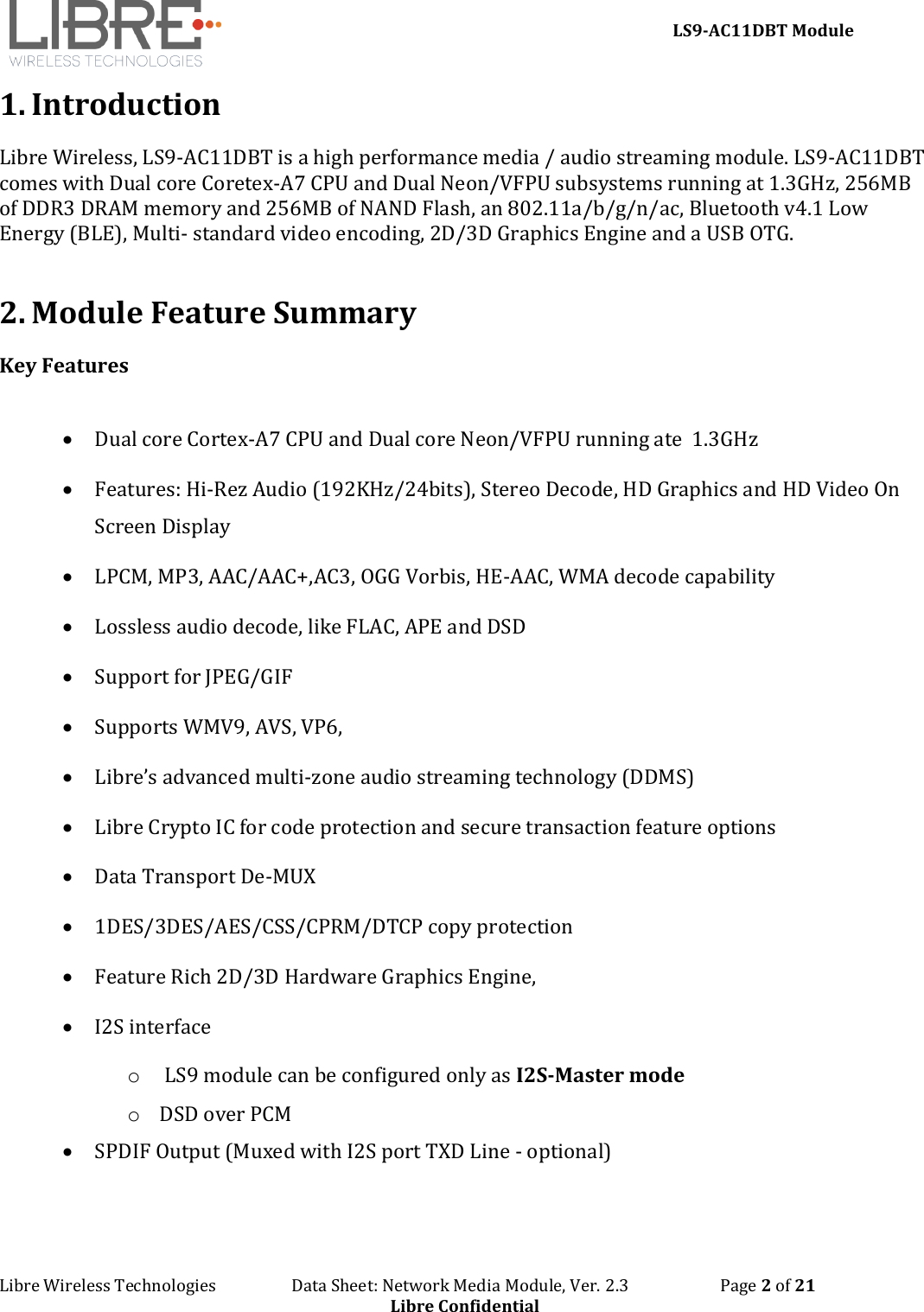     LS9-AC11DBT Module Libre Wireless Technologies                   Data Sheet: Network Media Module, Ver. 2.3                       Page 2 of 21 Libre Confidential 1. Introduction Libre Wireless, LS9-AC11DBT is a high performance media / audio streaming module. LS9-AC11DBT comes with Dual core Coretex-A7 CPU and Dual Neon/VFPU subsystems running at 1.3GHz, 256MB of DDR3 DRAM memory and 256MB of NAND Flash, an 802.11a/b/g/n/ac, Bluetooth v4.1 Low Energy (BLE), Multi- standard video encoding, 2D/3D Graphics Engine and a USB OTG.  2. Module Feature Summary Key Features  • Dual core Cortex-A7 CPU and Dual core Neon/VFPU running ate  1.3GHz • Features: Hi-Rez Audio (192KHz/24bits), Stereo Decode, HD Graphics and HD Video On Screen Display • LPCM, MP3, AAC/AAC+,AC3, OGG Vorbis, HE-AAC, WMA decode capability  • Lossless audio decode, like FLAC, APE and DSD • Support for JPEG/GIF  • Supports WMV9, AVS, VP6,  • Libre’s advanced multi-zone audio streaming technology (DDMS) • Libre Crypto IC for code protection and secure transaction feature options • Data Transport De-MUX  • 1DES/3DES/AES/CSS/CPRM/DTCP copy protection  • Feature Rich 2D/3D Hardware Graphics Engine,  • I2S interface o  LS9 module can be configured only as I2S-Master mode  o DSD over PCM • SPDIF Output (Muxed with I2S port TXD Line - optional)  