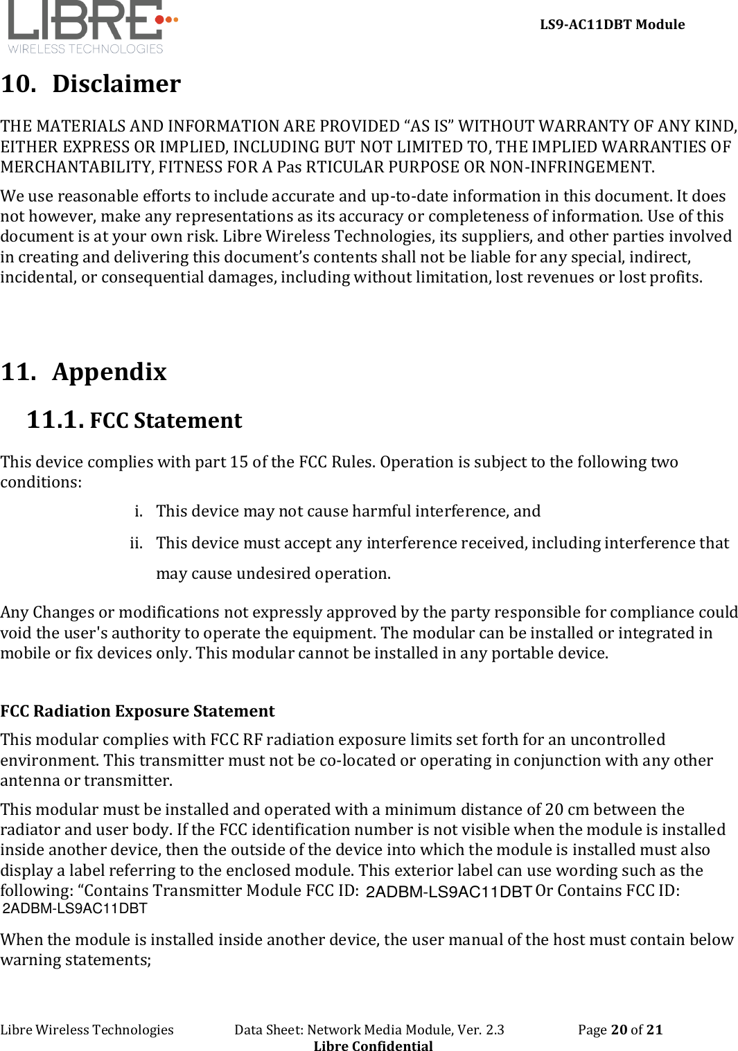     LS9-AC11DBT Module Libre Wireless Technologies                   Data Sheet: Network Media Module, Ver. 2.3                       Page 20 of 21 Libre Confidential 10. Disclaimer THE MATERIALS AND INFORMATION ARE PROVIDED “AS IS” WITHOUT WARRANTY OF ANY KIND, EITHER EXPRESS OR IMPLIED, INCLUDING BUT NOT LIMITED TO, THE IMPLIED WARRANTIES OF MERCHANTABILITY, FITNESS FOR A Pas RTICULAR PURPOSE OR NON-INFRINGEMENT. We use reasonable efforts to include accurate and up-to-date information in this document. It does not however, make any representations as its accuracy or completeness of information. Use of this document is at your own risk. Libre Wireless Technologies, its suppliers, and other parties involved in creating and delivering this document’s contents shall not be liable for any special, indirect, incidental, or consequential damages, including without limitation, lost revenues or lost profits.    11. Appendix 11.1.  FCC Statement This device complies with part 15 of the FCC Rules. Operation is subject to the following two conditions: i. This device may not cause harmful interference, and  ii. This device must accept any interference received, including interference that may cause undesired operation. Any Changes or modifications not expressly approved by the party responsible for compliance could void the user&apos;s authority to operate the equipment. The modular can be installed or integrated in mobile or fix devices only. This modular cannot be installed in any portable device.  FCC Radiation Exposure Statement This modular complies with FCC RF radiation exposure limits set forth for an uncontrolled environment. This transmitter must not be co-located or operating in conjunction with any other antenna or transmitter. This modular must be installed and operated with a minimum distance of 20 cm between the radiator and user body. If the FCC identification number is not visible when the module is installed inside another device, then the outside of the device into which the module is installed must also display a label referring to the enclosed module. This exterior label can use wording such as the following: “Contains Transmitter Module FCC ID:  Or Contains FCC ID:  When the module is installed inside another device, the user manual of the host must contain below warning statements; 2ADBM-LS9AC11DBT2ADBM-LS9AC11DBT